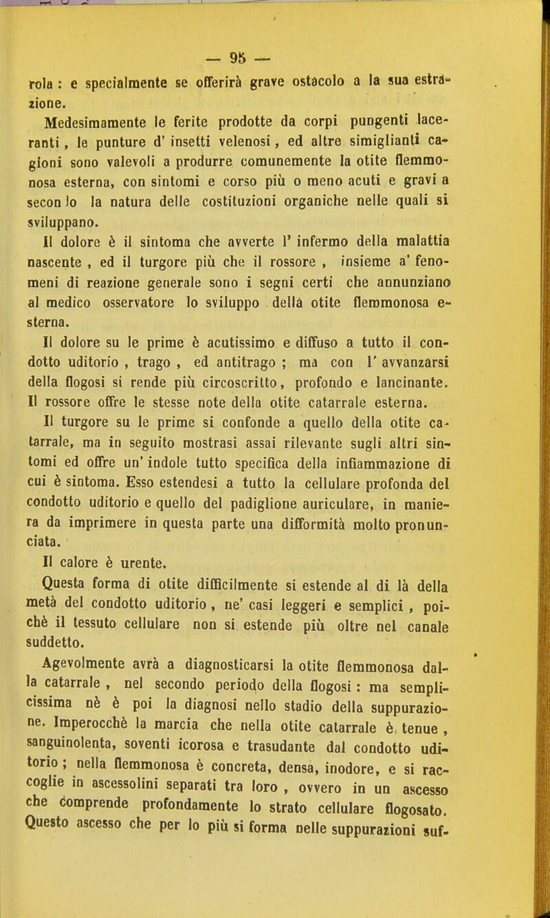 rola : e specialmente se offerirà grave ostacolo a la sua estra- zione. Medesimamente le ferite prodotte da corpi pungenti lace- ranti , le punture d' insetti velenosi, ed altre siraiglianli ca- gioni sono valevoli a produrre comunemente la otite flemmo- nosa esterna, con sintomi e corso più o meno acuti e gravi a secon lo la natura delle costituzioni organiche nelle quali si sviluppano. 11 dolore è il sintoma che avverte 1' infermo della malattia nascente , ed il turgore più che il rossore , insieme a' feno- meni di reazione generale sono i segni certi che annunziano al medico osservatore lo sviluppo della otite flemmonosa e- s terna. Il dolore su le prime è acutissimo e diffuso a tutto il con- dotto uditorio , trago , ed antitrago ; ma con 1' avvanzàrsi della flogosi si rende più circoscritto, profondo e lancinante. Il rossore offre le stesse note della otite catarrale esterna. Il turgore su le prime si confonde a quello della otite ca- tarrale, ma in seguito mostrasi assai rilevante sugli altri sin- tomi ed offre un' indole tutto specifica della infiammazione di cui è sintoma. Esso estendesi a tutto la cellulare profonda del condotto uditorio e quello del padiglione auriculare, in manie- ra da imprimere in questa parte una difformità molto pronun- ciata. Il calore è urente. Questa forma di otite diCBcilmente si estende al di là della metà del condotto uditorio, ne' casi leggeri e semplici, poi- ché il tessuto cellulare non si estende più oltre nel canale suddetto. Agevolmente avrà a diagnosticarsi la otite flemmonosa dal- la catarrale , nel secondo periodo della flogosi : ma sempli- cissima nè è poi la diagnosi nello stadio della suppurazio- ne. Imperocché la marcia che nella otite catarrale è tenue , sanguinolenta, soventi icorosa e trasudante dal condotto udi- torio ; nella flemmonosa è concreta, densa, inodore, e si rac- coglie in ascessolini separati tra loro , ovvero in un ascesso che Comprende profondamente lo strato cellulare flogosato. Questo ascesso che per lo più si forma nelle suppurazioni suf-