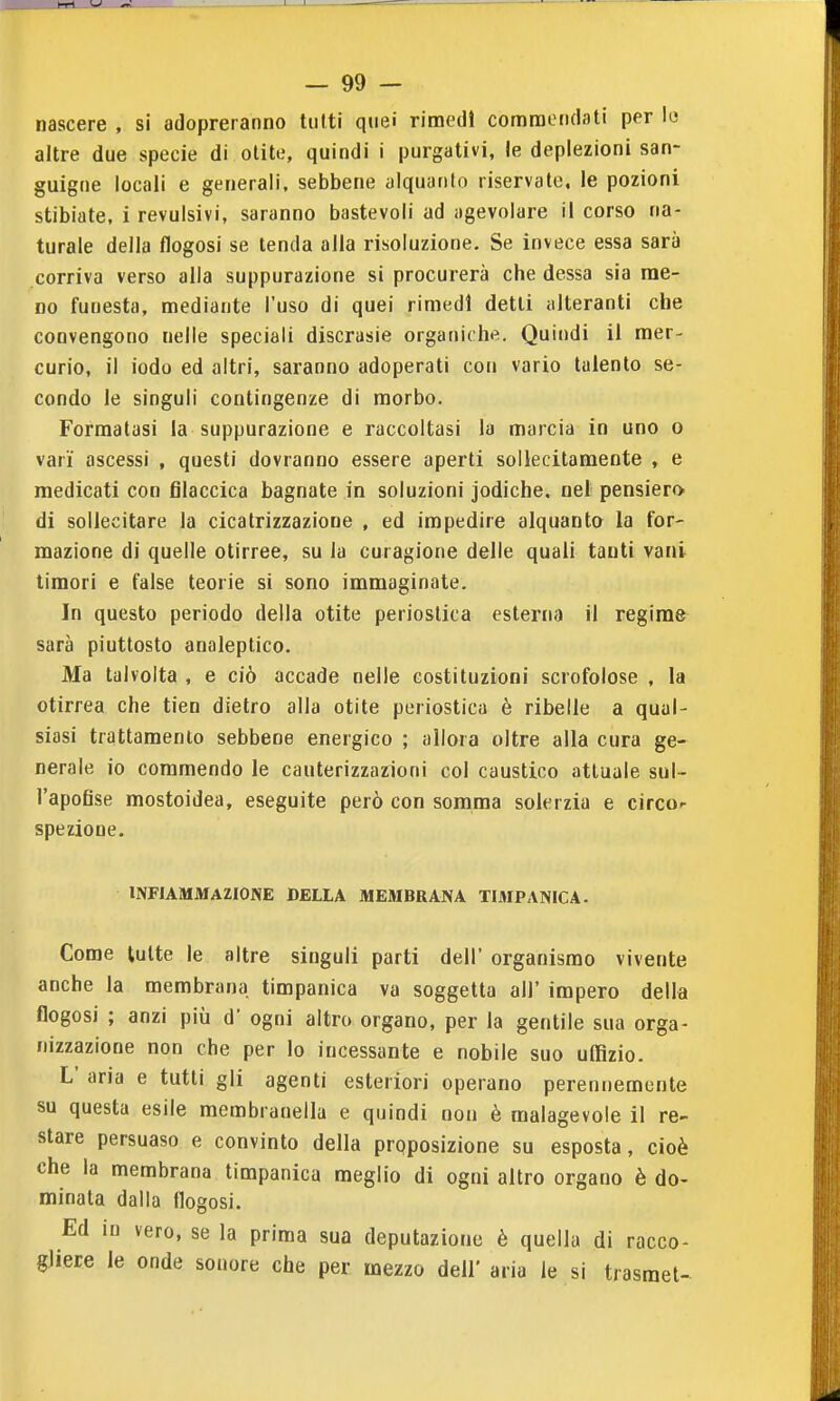 nascere , si adopreranno tiilti quei rimedi commendati per l« altre due specie di olite, quindi i purgativi, le deplezioni san- guigne locali e generali, sebbene alquanto riservate, le pozioni stibiate, i revulsivi, saranno bastevoli ad agevolare il corso na- turale della flogosi se tenda alla risoluzione. Se invece essa sarà corriva verso alla suppurazione si procurerà che dessa sia me- no funesta, mediante l'uso di quei rimedi detti alteranti che convengono nelle speciali discrasie organiche. Quindi il mer- curio, il iodo ed altri, saranno adoperati con vario talento se- condo le singoli contingenze di morbo. Formatasi la suppurazione e raccoltasi la marcia in uno o vari ascessi , questi dovranno essere aperti sollecitamente , e medicati con filaccica bagnate in soluzioni jodiche. nel pensiero, di sollecitare la cicatrizzazione , ed impedire alquanto la for- mazione di quelle otirree, su la curagione delle quali tanti vani timori e false teorie si sono immaginate. In questo periodo della otite perioslica esterna il regime sarà piuttosto analeptico. Ma talvolta , e ciò accade nelle costituzioni scrofolose , la otirrea che tien dietro alla otite periostica è ribelle a qual- siasi trattamento sebbene energico ; allora oltre alla cura ge- nerale io commendo le cauterizzazioni col caustico attuale sul- l'apofise mostoidea, eseguite però con somma solerzia e circor spezione. INFIAMMAZIONE DELLA MEMBRANA TIMPANICA. Come tutte le altre singoli parti dell' organismo vivente anche la membrana timpanica va soggetta all' impero della flogosi ; anzi più d' ogni altro organo, per la gentile sua orga- nizzazione non che per lo incessante e nobile suo uffizio. L' aria e tutti gli agenti esteriori operano perennemente su questa esile membranella e quindi non è malagevole il re- stare persuaso e convinto della prpposizione su esposta, cioè che la membrana timpanica meglio di ogni altro organo è do- minata dalla flogosi. Ed in vero, se la prima sua deputazione è quella di racco- gliere le onde sonore che per mezzo dell' aria le si trasmet-^