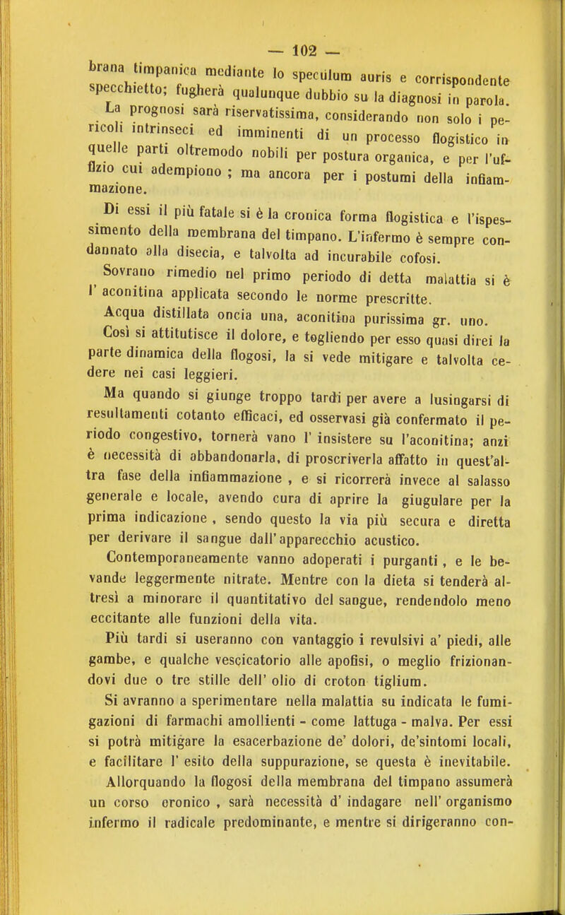 brana timpanica mediante lo specùlum auris e corrispondente specchietto; fugherà qualunque dubbio su la diagnosi 1^01!! La prognosi sarà riservatissima. considerando non solo i pe- ncoh intrinseci ed imminenti di un processo flogistico in quelle parti oltremodo nobili per postura organica, e per Tuf- flz.o cui adempiono; ma ancora per i postumi della inflam- inazione. Di essi il più fatale si è la cronica forma flogistica e l'ispes- simento della membrana del timpano. L'infermo è sempre con- dannato alla disecia, e talvolta ad incurabile cofosi. Sovrano rimedio nel primo periodo di detta malattia si è I' aconitina applicata secondo le norme prescritte. Acqua distillata oncia una, aconitina purissima gr. uno. Così si attitutisce il dolore, e togliendo per esso quasi direi la parte dinamica della flogosi, la si vede mitigare e talvolta ce- dere nei casi leggieri. Ma quando si giunge troppo lardi per avere a lusingarsi di resullamenti cotanto eflìcaci. ed osservasi già confermato il pe- riodo congestivo, tornerà vano 1' insistere su l'aconitina; anzi è necessità di abbandonarla, di proscriverla affatto in quest'ai tra fase della inflammazione , e si ricorrerà invece al salasso generale e locale, avendo cura di aprire la giugulare per la prima indicazione , sendo questo la via più secura e diretta per derivare il sangue dall'apparecchio acustico. Contemporaneamente vanno adoperati i purganti, e le be- vande leggermente nitrate. Mentre con la dieta si tenderà al- tresì a minorare il quantitativo del sangue, rendendolo meno eccitante alle funzioni della vita. Più tardi si useranno con vantaggio i revulsivi a' piedi, alle gambe, e qualche vescicatorio alle apofisi, 0 meglio frizionan- dovi due 0 tre stille dell' olio di croton tigliura. Si avranno a sperimentare nella malattia su indicata le fumi- gazioni di farmachi amollienti - come lattuga - malva. Per essi si potrà mitigare la esacerbaziene de' dolori, de'sintomi locali, e facilitare 1' esito della suppurazione, se questa è inevitabile. Allorquando la flogosi della membrana del timpano assumerà un corso cronico , sarà necessità d' indagare nell' organismo infermo il radicale predominante, e mentre si dirigeranno con-