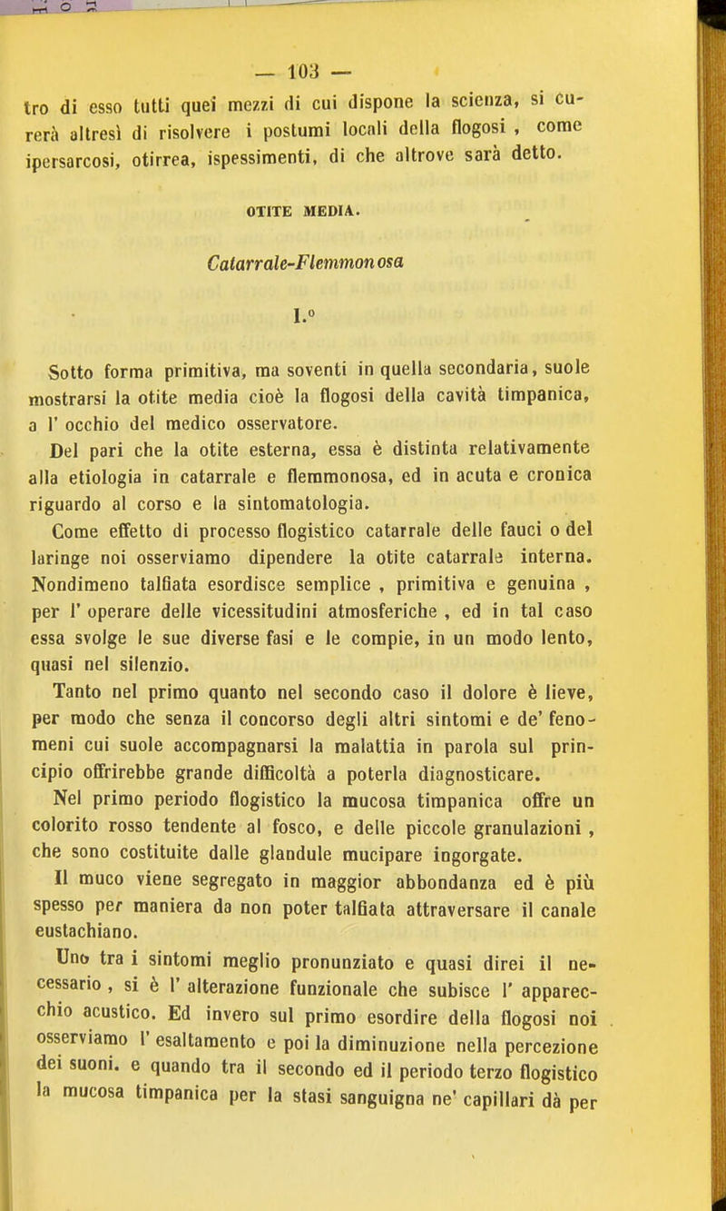 tro di esso tutti quei mezzi di cui dispone la scienza, si cu- rerà altresì di risolvere i postumi locali della flogosi , come ipersarcosi, otirrea, ispessimenti, di che altrove sarà detto. OTITE MEDIA. Catarrale-Flemmon osa Sotto forma primitiva, ma soventi in quella secondaria, suole mostrarsi la otite media cioè la flogosi della cavità timpanica, a r occhio del medico osservatore. Del pari che la otite esterna, essa è distinta relativamente alla etiologia in catarrale e flemmonosa, ed in acuta e cronica riguardo al corso e la sintomatologia. Come effetto di processo flogistico catarrale delle fauci o del laringe noi osserviamo dipendere la otite catarrale interna. Nondimeno talfiata esordisce semplice , primitiva e genuina , per r operare delle vicessitudini atmosferiche , ed in tal caso essa svolge le sue diverse fasi e le compie, in un modo lento, quasi nel silenzio. Tanto nel primo quanto nel secondo caso il dolore è lieve, per modo che senza il concorso degli altri sintomi e de' feno- meni cui suole accompagnarsi la malattia in parola sul prin- cipio offrirebbe grande difficoltà a poterla diagnosticare. Nel primo periodo flogistico la mucosa timpanica offre un colorito rosso tendente al fosco, e delle piccole granulazioni , che sono costituite dalle glaodule mucipare ingorgate. Il muco viene segregato in maggior abbondanza ed è più spesso per maniera da non poter talfiata attraversare il canale eustachiano. Uno tra i sintomi meglio pronunziato e quasi direi il ne- cessario , si è r alterazione funzionale che subisce 1' apparec- chio acustico. Ed invero sul primo esordire della flogosi noi osserviamo 1 esaltamento e poi la diminuzione nella percezione dei suoni, e quando tra il secondo ed il periodo terzo flogistico la mucosa timpanica per la stasi sanguigna ne' capillari dà per