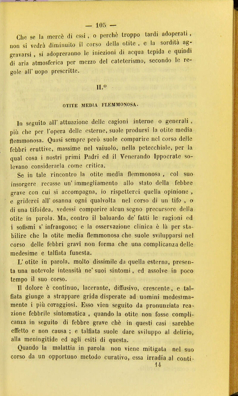 Che se la mercè di essi, o perchè troppo tardi adoperati, non si vedrà diminuito il corso della otite , e la sordità ag- gravarsi , si adopreraiino le iniezioni di acqua tepida e quindi di aria atmosferica per mezzo del cateterismo, secondo le re- gole all' uopo prescritte. OTITE MEDIA FLEMMONOSA. In seguito air attuazione delle cagioni interne o generali, più che per l'opera delle esterne, suole prodursi la otite media flemmonosa. Quasi sempre però suole comparire nel corso delle febbri eruttive, massime nel vaiuolo, nella petecchiale, per la qual cosa i nostri primi Padri ed il Venerando Ippocrate so- levano considerarla come critica. Se in tale rincontro la otite media flemmonosa , col suo insorgere recasse un' iramegliamento allo stato della febbre grave con cui si accompagna, io rispetterei quella opinione , e griderei all' osanna ogni qualvolta nel corso di un tifo , o di una tifoidea, vedessi comparire alcun segno precursore della otite in parola. Ma, contro il baluardo de' fatti le ragioni ed i sofismi s' infrangono; e la osservazione clinica è là per sta- bilire che la otite media flemmonosa che suole svilupparsi nel corso delle febbri gravi non forma che una complicanza delle medesime e talfiata funesta. L' otite in parola, molto dissimile da quella esterna, presen- ta una notevole intensità ne' suoi sintomi, ed assolve in poco tempo il suo corso. Il dolore è continuo, lacerante, diffusivo, crescente, e tal- fiata giunge a strappare grida disperate ad uomini medesima- mente i più coraggiosi. Esso vien seguito da pronunziata rea- zione febbrile sintomatica , quando la otite non fosse compli- canza in seguito di febbre grave chè in questi casi sarebbe effetto e non causa ; e talfiata suole dare sviluppo al delirio, alla meningitide ed agli esiti di questa. Quando la malattia in parola non viene mitigata nel suo eorso da un opportuno metodo curativo, essa irradia al conti- 14