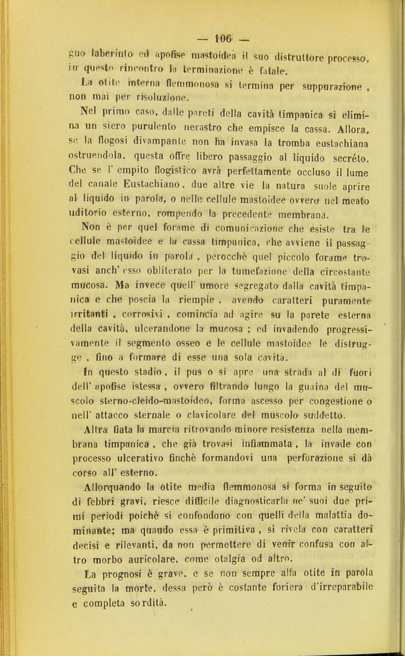 — 106^ — guo labcrinlo (u) {.pofis? niastoidea il suo distruttore processo, in qupsto rincontro tormiriaziom! è fatale; Li» olile interna flemmonosa si termina per suppurazione , non mai per risoluzione. Nel primo caso, dalle pnroti della cavità timpanica si elimi- na un siero purulento nerastro che empisce la cassa. Allora, se la flogosi divampante non ha invasa la tromba eustachiana ostruendola, questa offre libero passaggio al liquido secréto. Che se 1' empito flogistico avrà perfettamente occluso il lume del canale Eustachiano, due altre vie la natura suole aprire al liquido in parola, o nelle cellule mastoidee ovverà nel meato uditorio esterno, rompendo la precedente membrana. Non è per quel forame di comunicazione che esiste tra l'è cellule mastoidee e la cassa timpanica, che avviene il passag- gio del liquido in parola , perocché quel piccolo forame Ircy- vasi anch' esso obliterato per la tumefazione della circostante mucosa. Ma invece queir umore segregato dalla cavità timpa- nica e che poscia la riempie . avendo caratteri puramente irritanti , corrosivi , comincia ad agire su la parete esterna della cavità, ulcerandone la mucosa ; ed invadendo progressi- vamente il segmento osseo e le cellule mastoidee le distrug- ge , 6no a formare di esse una sola cavità. In questo stadio, il pus o si apre una strada al df fuori dell' apofise istessa , ovvero filtrando lungo la gu.iina del mu*- scolo sterno-cleido-raastoideo, forma ascesso per congestione o neir attacco sternale o clavicolare del muscolo suddetto. Allra flata la marcia ritrovando minore resistenza nella mem- brana timpanica, che già trovasi infiammata, la invade con processo ulcerativo finché formandovi una perforazione si dà corso all' esterno. Allorquando la otite media flemmonosa si forma in seguilo di febbri gravi, riesce difficile diagnosticarla ne' suoi due pri- mi periodi poiché si confondono con quelli della malattia do- minante; ma quando essa è primitiva , si rivela con caratteri decisi e rilevanti, da non permettere di venir confusa con af^ tro morbo auricolare, come otalgia od altro. La prognosi è grave, e se non sempre alla otite in parola seguita la morie, dessa però è costante foriera d'irreparabile c completa sordità.