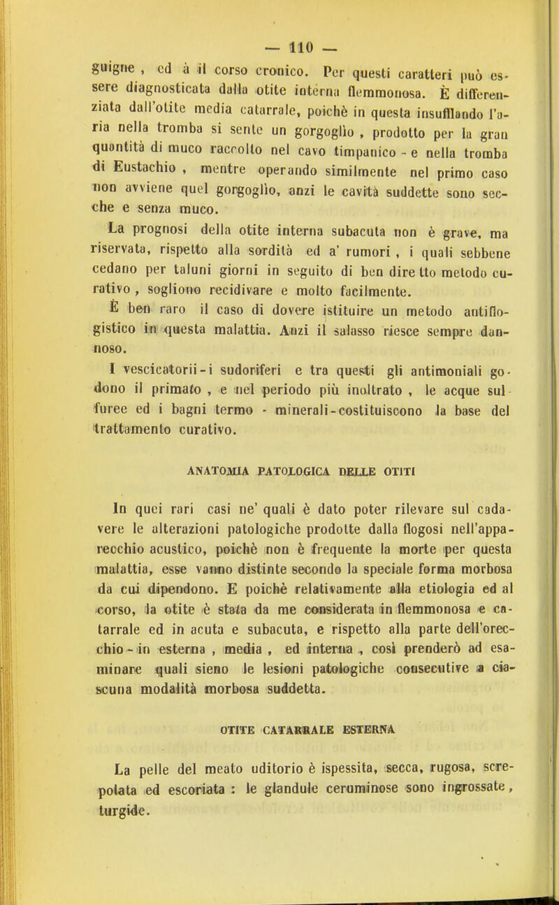 guigrie , ed ù il corso cronico. Por questi caratteri può es- sere diagnosticata dalla otite interna flemmonosa. È dlÉFeren- ziata dall'otite media catarrale, poiché in questa insufflando l'a- ria nella tromba si sente un gorgoglìo , prodotto per la gran quantità di muco raccolto nel cavo timpanico - e nella tromba di Eustachio , mentre operando similmente nel primo caso non avviene quel gorgoglìo, anzi le cavità suddette sono sec- che e senza rauco. La prognosi della otite interna subacuta non è grav€, ma riservata, rispetto alla sordità ed a' rumori, i quali sebbene cedano per taluni giorni in seguito di ben dire tto metodo cu- rativo , sogliono recidivare e molto facilmente. E ben raro il caso di dovere istituire un metodo antiflo- gistico in xjuesta malattia. Anzi il salasso riesce sempre dan- noso. I vescicatorii-i sudoriferi e tra questi gli antimoniali go- dono il primato , e nel periodo più inoltrato , le acque sul furee ed i bagni termo - minerali-costituiscono Ja base del trattamento curativo. ANATOMIA PATOLOGICA DELLE OTITI In quei rari casi ne'quali è dato poter rilevare sur cada- vere le alterazioni patologiche prodotte dalla flogosi nell'appa- recchio acustico, poiché non è frequente la morte iper questa malattia, esse vanno distinte secondo la speciale forma morbosa da cui dipendono. E poiché relativamente »Ua etiologia ed al 'Corso, la otite è stata da me considerata in flemmonosa « ca- tarrale ed in acuta e subacuta, e rispetto alla parte dell'orec- chio - in esterna , media , ed dnteriia , cosi prenderò ad esa- minare quali sieno le lesioini patologiche consecutive a cia- scuna modalità morbosa suddetta. OTITE CATARtRALE ESTERNA La pelle del meato uditorio è ispessita, secca, rugosa, scre- polata ed escoriata : le glandule ceruminose sono ingrossate, turgide.