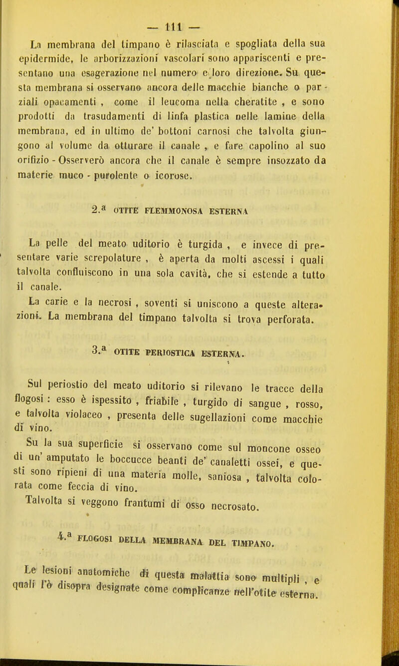 La membrana del timpano è rilasciala e spogliata della sua epidermide, le arborizzazioni vascolari sono appariscenti e pre- sentano una esagerazione nel numero e joro direzione. Su que- sta membrana si osservano ancora delie macchie bianche o par - ziali opacamenti , come il leucoma nella cheratite , e sono prodotti da trasudamenti di linfa plastica nelle lamine della membrana, ed in ultimo de' bottoni carnosi che talvolta giun- gono al volume da otturare il canale , e fare capolino al suo orifizio - Osserverò ancora che il canale è sempre insozzato da materie muco - purolente a icorose. 2.3 OTrrE FLEMMONOSA ESTERNA La pelle del meato uditorio è turgida , e invece di pre- sentare varie screpolature , è aperta da molti ascessi i quali talvolta confluiscono in una sola cavità, che si estende a tutto il canale. La carie e la necrosi , soventi si uniscono a queste altera- zioni. La membrana del timpano talvolta si trova perforata. 3.* OTITE PER108T1CA ESTERNA. Sul periostio del meato uditorio si rilevano le tracce della flogosi : esso è ispessito , friabile , turgido di sangue , rosso, e talvolta violaceo , presenta delle sugellazioni come macchie di vino. Su la sua superficie si osservano come sul moncone osseo di un' amputato le boccucce beanti de' canaletti ossei, e que- sti sono ripieni di una materia molle, saniosa , talvolta colo- rata come feccia di vino. Talvolta si veggono frantumi di osso necrosato. 4.a FLOGOSl DELLA MEMBRANA DEL TIMPANO. Le lesioni anatomiche di questa malattia sono multipli e qaal. ìò disopra designate come complicanze «ell'otite esterna.