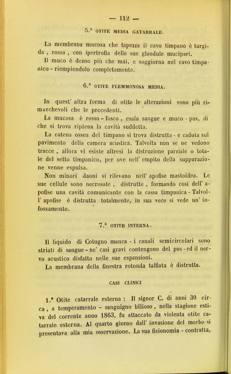 5. '' OTITE MEDIA CATARRALE. La membrana mucosa che tapezza il cavo timpano è turgi- da , rossa , con ipertroGa delle sue glandule mucipari. Il muco è denso più che mai, e soggiorna nel cavo timpa- nico - riempiendolo completamente. 6. ^ OTITE FLEMMONOSA MEDIA. In quest' altra forma di otite le alterazioni sono più ri- marchevoli che le precedenti. La mucosa è rosso - fosco , esala sangue e muco - pus, di che si trova ripiena la cavità suddetta. La catena ossea del timpano si trova distrutta - e caduta sul pavimento della camera acustica. Talvolta non se ne vedono tracce , allora vi esiste altresì la distruzione parziale o tota- le del setto timpanico, per ove nell' empito della suppurazio- ne venne espulsa. Non minori danni si rilevano nell' apoGse mastoidea. Le sue cellule sono necrosate , distrutte , formando cosi dell' a- pofise una cavità comunicante con la cassa timpanica - Talvol- r apoGse è distrutta totalmente, in sua vece si vede un' in- fossamento. 7.^ OTITE INTERNA. Il liquido di Colugno manca - i canali semicircolari sono striati di sangue - ne' casi gravi contengono dei pus - ed il ner- vo acustico disfatto nelle sue espansioni. La membrana della finestra rotonda talfiata è distrutta. CASI CLINICI • Otite catarrale esterna : 11 signor C. di anni 30 cir- ca , a temperamento - sanguigno bilioso, nella stagione esti- va del corrente anno 1863, fu attaccato da violenta otite ca- tarrale esterna. Al quarto giorno dall' invasione del morbo si presentava alla mia osservazione. La sua fisionomia - contratta.