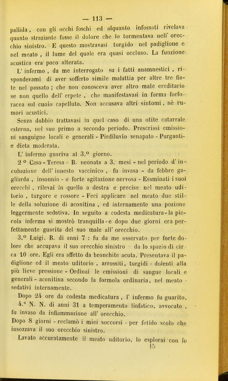 pallida, con gli occhi foschi ed alquanto infossati rivelava quanto straziante fosse il dolore che lo tormentava nell' orec- chio sinistro. E questo mostravasi turgido nei padiglione e nel meato , il lume del quale era quasi occluso. La funzione acustica era poco alterata. L' infermo , da me interrogato su i fatti anamnestici , ri- spondevami di aver sofferto simile malattia per altre tre fia- te nel passato ; che non conosceva aver altro male ereditario se non quello dell' erpete , che manifestavasi in forma forfo- racea sul cuoio capelluto. Non accusava altri sintomi, nè ru- mori acustici. Senza dubbio trattavasi in quel caso di una otite catarrale esterna, nel suo primo a secondo periodo. Prescrissi emissio- ni sanguigne locali e generali - Piediluvio senapato - Purganti- e dieta moderata. L' infermo guariva al 3.° giorno. 2 ° Caso-Teresa - B. neonata a 3. mesi - nel periodo d'in- cubazione dell' innesto vaccinico , fu invasa - da febbre ga- gliarda , insonnie - e forte agitazione nervosa - Esaminati i suoi orecchi , rilevai in quello a destra e precise nel meato udi- torio , turgore e rossore - Feci applicare nel meato due stil- le della soluzione di aconitina , ed internamente una pozione leggermente sedativa. In seguito a codesta medicatura-la pic- cola inferma si mostrò tranquilla-e dopo due giorni era per- fettamente guarita del suo male all' orecchio. 3. ° Luigi. B. di anni 7 : fu da me osservato per forte do- lore che accupava il suo orecchio sinistro da lo spazio di cir- ca 10 ore. Egli era affetto da bronchite acuta. Presentava il pa- diglione ed il meato uditorio . arrossiti, turgidi - dolenti alla più lieve pressione - Ordinai le emissioni di sangue locali e generali - aconitina secondo la formola ordinaria, nel meato - sedativi internamente. Dopo 24 ore da codesta medicatura , 1' infermo fu guarito. 4.  N. N. di anni 31 a temperamento linfatico, avvocato , fu invaso da infiammazione all' orecchio. Dopo 8 giorni - reclamò i miei soccorsi - per fetido scolo che insozzava il suo orecchio sinistro. Lavato accuratamente il meato uditorio, lo esplorai con fo 15