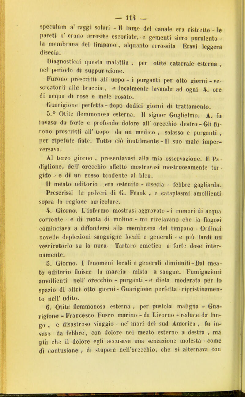 speculiim a' raggi solari - Il lume del canale era ristretlo - le pareti n* erano arresile escoriate, e gementi siero purulento la membrarw del timpano , alquanto arrossita Eravi leggera dispcia. Diagnosticai questa malattia . per otite catarrale esterna , nel periodo di suppurazione. Furono prescritti all' uopo - i purganti per otto giorni - ve- scicalorii alle braccia . e localmente lavande ad ogni 4. ore di acqua di rose e mele rosato. Guarigione perfetla - dopo dodici giorni di trattamento. 5.<* Olite flemmonosa esterna. Il signor Guglielmo. A. fu invaso da forte e profondo dolore all' orecchio destro-Gli fu- rono prescritti all' uopo da un medico , salasso e purganti , per ripetute fiate. Tutto ciò inutilmente - Il suo male imper* versava. Al terzo giorno , presentavasi alla mia osservazione. Il Pa diglione, dell' orecchio affetto mostravasi mostruosamente tur gido - e di un rosso tendente al bleu. Il meato uditorio - era ostruito - disecia - febbre gagliarda. Prescrissi le polveri di G. Frank , e cataplasmi amoliienti sopra la regione auricolare. 4. Giorno. L'infermo mostrasi aggravato - i rumori di acqua corrente - e di ruota di molino - mi rivelavano che la flogosi cominciava a diffondersi alla membrana del timpano - Ordinai novelle deplezioni sanguigne locali e generali - e più tardi ua vescicatorio su la nuca- Tartaro emetico a forte dose inter- namente. 5. Giorno. 1 fenomeni locali e generali diminuiti-Dal mea- to uditorio fluisce la marcia - mista a sangue. Fumigazioni amoliienti nell' orecchio - purganti - e dieta moderata per lo spazio di altri otto giorni - Guarigione perfetta ripristinamen- to neir udito. 6. Otite flemmonosa esterna , per pustola maligna - Gua- rigione - Francesco Fusco marino - da Livorno - reduce da lun- go , e disastroso viaggio - ne' mari del sud America , fu in- vaso da febbre, con dolore nel meato esterno a destra , ma più che il dolore egli accusava una senzazione molesta - come di contusione , di stupore nell'orecchio, che si alternava con