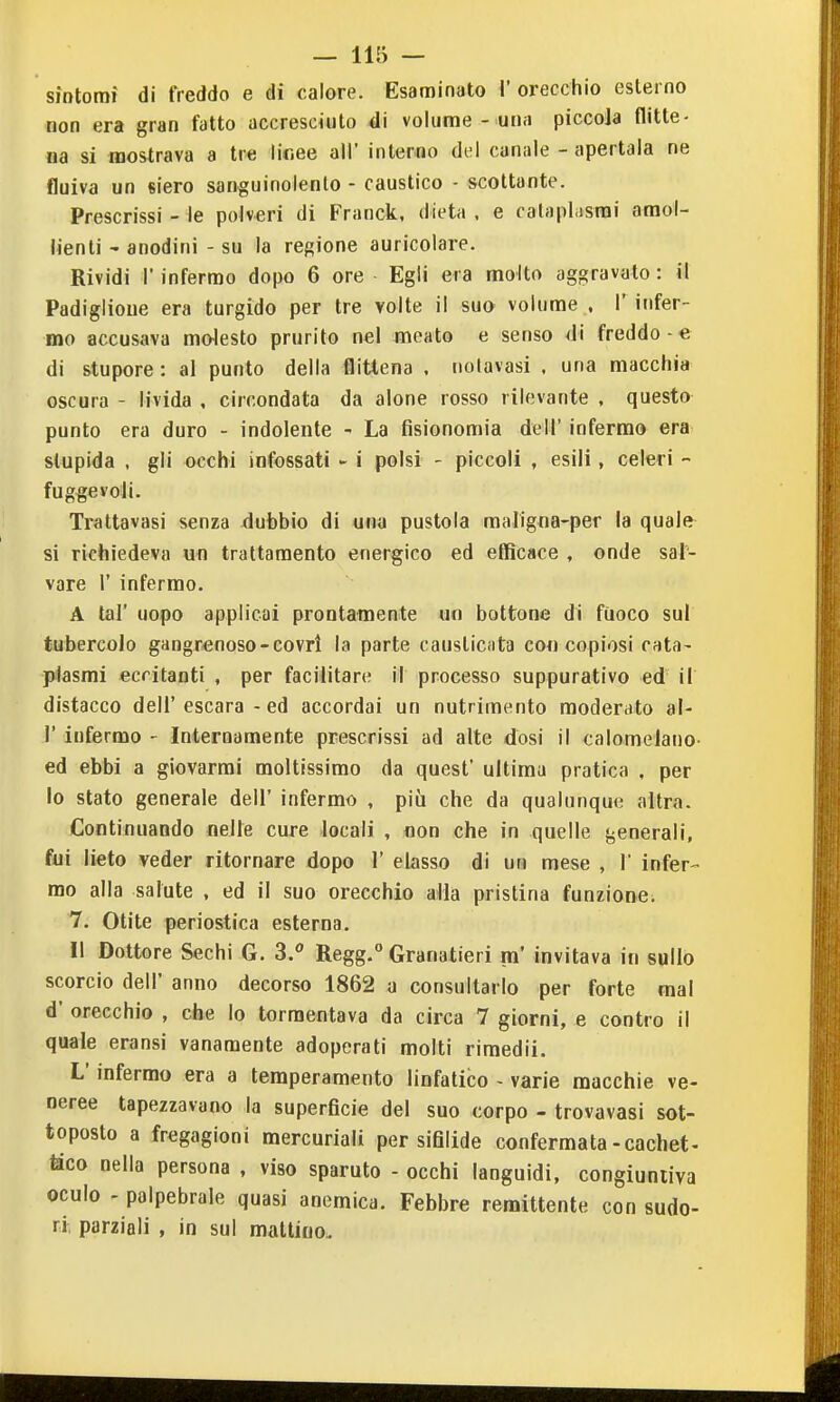 sìotomf di freddo e di calore. Esaminato l'orecchio esterno ma era gran fatto accresciuto di volume - una piccola flitte- na si mostrava a tre lioee all' inlerao del canale - apertala ne fluiva un siero sanguinolento - caustico - scottante. Prescrissi - le polveri di Franck, dieta , e calaplasrai amol- lienti ' anodini - su la regione auricolare. Rividi r infermo dopo 6 ore Egli era molto aggravato : il Padiglioue era turgido per tre volte il sua volume , l' infer- mo accusava molesto prurito nel meato e senso di freddo-e di stupore : al punto della flittena , notavasi , una macchia oscura - livida , circondata da alone rosso rilevante , questo punto era duro - indolente ^ La fisionomia dell' infermo era stupida , gli occhi infossati - i polsi - piccoli , esili, celeri - fuggevoli. Trattavasi senza dubbio di una pustola maligna-per la quale si richiedeva un trattamento energico ed efficace , onde sal- vare r infermo. A tal' uopo applicai prontamente un bottone di fuoco sul tubercolo gangrenoso-covrì la parte causticfita eoo copiosi rata- plasmi eccitanti , per facilitare il processo suppurativo ed il distacco dell' escara - ed accordai un nutrimento moderato al- l' infermo - Internamente prescrissi ad alte dosi il calomelano- ed ebbi a giovarmi moltissimo da quest' ultima pratica , per lo stato generale dell' infermo , più che da qualunque altra. Continuando nelle cure locali , non che in quelle generali, fui lieto veder ritornare dopo 1' elasso di un mese , 1 infer- mo alla salute , ed il suo orecchio alla pristina funzione. 7. Otite periostica esterna. Il Dottore Sechi G. 3. Regg.° Granatieri m' invitava in sullo scorcio dell' anno decorso 1862 a consultarlo per forte mal d' orecchio , che lo tormentava da circa 7 giorni, e contro il quale eransi vanamente adoperati molti rimedii. L'infermo era a temperamento linfatico - varie macchie ve- neree tapezzavano la superficie del suo corpo - trovavasi sot- toposto a fregagioni mercuriali per sifilide confermata-cachet- tìco nella persona , viso sparuto - occhi languidi, congiuntiva oculo - palpebrale quasi anemica. Febbre remittente con sudo- ri, parziali , in sul mattino.