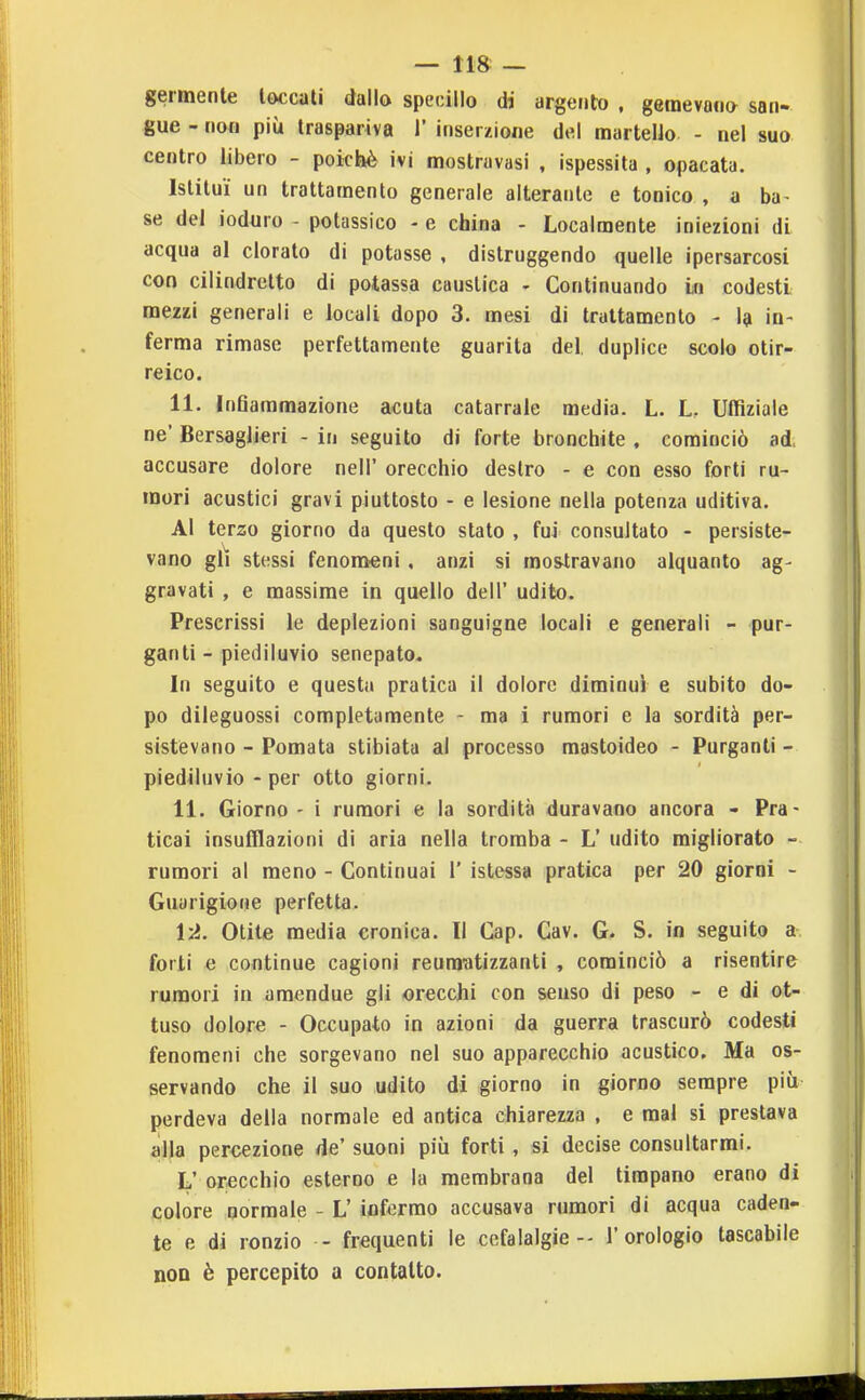 germenle toccali dallo specillo di argento , gemevano san- gue - non più traspariva 1' inserzione del martello - nel suo centro libero - poiché ivi mostruvasi , ispessita , opacata. istituì un trattamento generale alterante e tonico , a ba^ se del ioduro - potassico - e china - Localmente iniezioni di acqua al clorato di potasse , distruggendo quelle ipersarcosi con cilindretto di potassa caustica - Continuando in codesti mezzi generali e locali dopo 3. mesi di trattamento - la in- ferma rimase perfettamente guarita del, duplice scolo otir- reico. 11. InQammazione acuta catarrale media. L. L. Uffiziale ne' Bersaglieri - in seguito di forte bronchite , cominciò ad accusare dolore nell' orecchio destro - e con esso forti ru- mori acustici gravi piuttosto - e lesione nella potenza uditiva. Al terzo giorno da questo stato , fui consultato - persiste- vano gli stessi fenomeni. anzi si mostravano alquanto ag- gravati , e massime in quello dell' udito. Prescrissi le deplezioni sanguigne locali e generali - pur- ganti - piediluvio senepato. In seguito e questa pratica il dolore diminuì e subito do- po dileguossi completamente - ma i rumori e la sordità per- sistevano - Pomata stibiata al processo mastoideo - Purganti - piediluvio - per otto giorni. 11. Giorno - i rumori e la sordità duravano ancora - Pra- ticai insufflazioni di aria nella tromba - L' udito migliorato - rumori al meno - Continuai 1' istessa pratica per 20 giorni - Guarigione perfetta. l'A. Otite media cronica. Il Cap. Cav. G. S. in seguito a forti e continue cagioni reumatizzanti , cominciò a risentire rumori in amendue gli orecchi con senso di peso - e di ot- tuso dolore - Occupato in azioni da guerra trascurò codesti fenomeni che sorgevano nel suo apparecchio acustico. Ma os- servando che il suo udito di giorno in giorno sempre più perdeva della normale ed antica chiarezza , e mal si prestava alla percezione de' suoni più forti, si decise consultarmi. L' orecchio esterno e la membrana del timpano erano di colore normale - L' infermo accusava rumori di acqua caden- te e di ronzio - frequenti le cefalalgie - l'orologio tascabile noD è percepito a contatto.