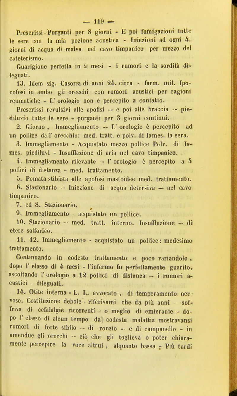 Prescrissi-TPurganti per 8 giorni - E poi fultiigazioiii tutte le sere con la mia pozione acustica - Iniezioni ad ogni 4. giorni di acqua di malva nel cavo timpanico per mezzo del cateterismo. Guarigione perfetta in '■À mesi - i rumori e la sordità di- .'leguati. 13. Idem sig. Casoria di anni 24. circa - farm. mll. Fpo- cofosi in arabo gli orecchi con rumori acustici per cagioni reumatiche - L' orologio non è percepito a contatto. Prescrissi revulsivi alle apofisi — e poi alle braccia -- pie- 'diluvio tutte le sere - purganti per 3 giorni continui. 2. Giorno , Immegliamento — L' orologio è percepito ad un pollice dall' orecchio: med. tratt. e polv. di lames. la sera. 3. Immegliamento - Acquistato mezzo pollice Polv. di la- mes. piediluvi - Insufflazione di aria nel cavo timpanico. 4. Immegliamento rilevante — 1' orologio è percepito a 4 pollici di distanza ^ med. trattamento. b. Pomata stibiata alle apofosi mastoidee med, trattamento. 6, Stazionario -- Iniezione di acqua detersiva — nel cavo timpanico. 7. ed 8. Stazionario. 9. Immegliamenta - acquistato un pollice. 10. Stazionario -- med. tratt. interno. Insufflazione - di etere solforico. 11. 12. Immegliamento - acquistato un pollice: medesimo trattamento. Continuando in codesto trattamento e poco variandolo , dopo r elasso di 4 mesi - l'infermo fu perfettamente guarito, ascoltando l'orologio a 12 pollici di distanza - i rumori a- cu&tici - dileguati. 14. Otite interna - L. L. avvocato , di temperamento ner- voso. Costituzione debole -riferivami che da più anni - sof- friva di cefalalgie ricorrenti - o meglio di emicranie - do- po r elasso di alcun tempo da] codesta malattia mostravansi rumori di forte sibilo - di ronzio - e di campanello - in amendue gli orecchi ciò che gli toglieva o poter chiara- mente percepire la voce altrui , alquanto bassa - Più tardi