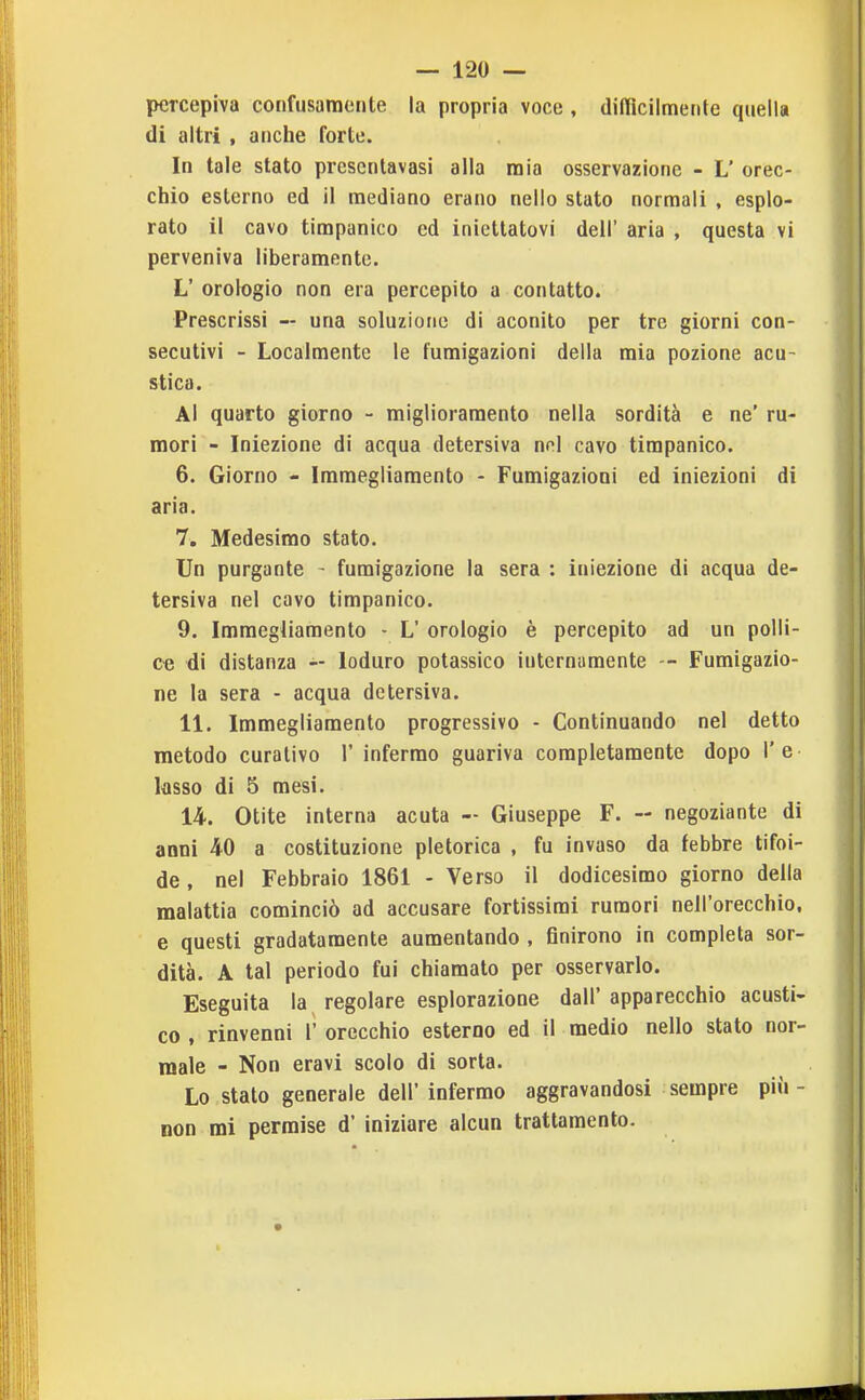 percepiva confusamente la propria voce , difficilmente quella di altri , anche forte. In tale stato prescntavasi alla mia osservazione - L' orec- chio esterno ed il mediano erano nello stato normali , esplo- rato il cavo timpanico ed iniettatovi dell' aria , questa vi perveniva liberamente. L' orologio non era percepito a contatto. Prescrissi — una soluzione di aconito per tre giorni con- secutivi - Localmente le fumigazioni della mia pozione acu- stica. Al quarto giorno - miglioramento nella sordità e ne' ru- mori - Iniezione di acqua detersiva mi cavo timpanico. 6. Giorno - Immegliamento - Fumigazioni ed iniezioni di aria. 7. Medesimo stato. Un purgante - fumigazione la sera : iniezione di acqua de- tersiva nel cavo timpanico. 9. Immegliamento - L' orologio è percepito ad un polli- ce di distanza Ioduro potassico internamente — Fumigazio- ne la sera - acqua detersiva. 11. Immegliamento progressivo - Continuando nel detto metodo curativo 1' infermo guariva completamente dopo l'è ksso di 5 mesi. 14. Otite interna acuta - Giuseppe F. - negoziante di anni 40 a costituzione pletorica , fu invaso da febbre tifoi- de , nel Febbraio 1861 - Verso il dodicesimo giorno della malattia cominciò ad accusare fortissimi rumori nell'orecchio, e questi gradatamente aumentando , finirono in completa sor- dità. A tal periodo fui chiamato per osservarlo. Eseguita la regolare esplorazione dall' apparecchio acusti- co , rinvenni 1' orecchio esterno ed il medio nello stato nor- male - Non eravi scolo di sorta. Lo stato generale dell' infermo aggravandosi sempre più - non mi permise d' iniziare alcun trattamento.