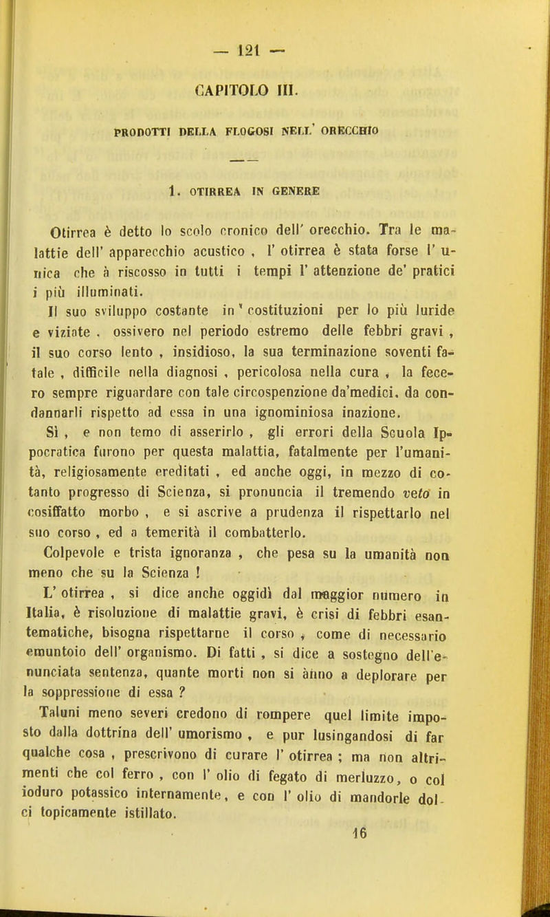 CAPITOLO HI. PRODOTTI DELLA FLOCOSI NELL' ORECCHIO 1. OTIRREA IN GENERE Otirrea è detto lo scolo cronico dell' orecchio. Tra le ma- lattie dell' apparecchio acustico . 1' otirrea è stata forse 1' u- riica che à riscosso in lutti i tempi 1' attenzione de' pratici i più illuminati. Il suo sviluppo costante in ' costituzioni per lo piii luride e viziate . ossivero nel periodo estremo delle febbri gravi , il suo corso lento , insidioso, la sua terminazione soventi fa- tale , difficile nella diagnosi , pericolosa nella cura , la fece- ro sempre riguardare con tale circospenzione da'medici. da con- dannarli rispetto ad essa in una ignominiosa inazione. Si , e non temo di asserirlo , gli errori della Scuola Ip- pocratica furono per questa malattia, fatalmente per l'umani- tà, religiosamente ereditati , ed anche oggi, in mezzo di co- tanto progresso di Scienza, si pronuncia il tremendo velò in cosiffatto morbo , e si ascrive a prudenza il rispettarlo nel suo corso , ed a temerità il combatterlo. Colpevole e trista ignoranza , che pesa su la umanità noQ meno che su la Scienza ! L' otirrea , si dice anche oggidì dal nwiggior numero in Italia, è risoluzione di malattie gravi, è crisi di febbri esan- tematiche, bisogna rispettarne il corso ^ come di necessario «muntolo dell' organismo. Di fatti , si dice a sostegno dell'e- nunciata sentenza, quante morti non si anno a deplorare per la soppressione di essa ? Taluni meno severi credono di rompere quel limite impo- sto dalla dottrina dell' umorismo , e pur lusingandosi di far qualche cosa , prescrivono di curare 1' otirrea ; ma non altri- menti che col ferro , con 1' olio di fegato di merluzzo, o col ioduro potassico internamente, e con l'olio di mandorle dol- ci topicamente istillato. 16