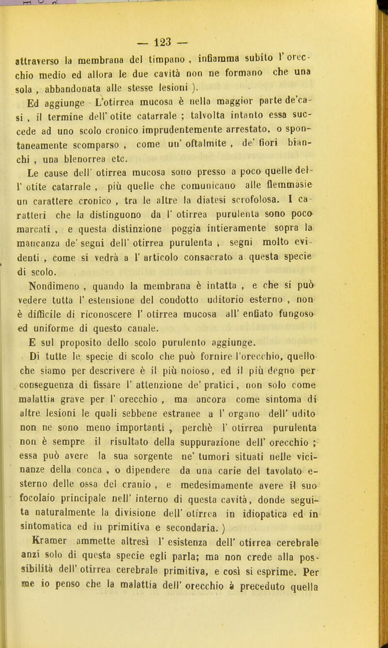 attraverso la membrana del timpano, inearama subito l'orec- chio medio ed allora le due cavità non ne formano che una sola , abbandonata alle stesse lesioni ). Ed aggiunge L'otirrea mucosa è nella maggior parte de'ca- si , il termine deli' otite catarrale ; talvolta intanto essa suc- cede ad uno scolo cronico imprudentemente arrestato, o spon- taneamente scomparso , come un oftalmite , de' fiori bian- chi , una blenorrea etc. Le cause deli' otirrea mucosa sono presso a poco quelle del- l' otite catarrale , più quelle che comunicano alle flemmasie un carattere cronico , tra le altre la diatesi scrofolosa. I ca- ratteri che la distinguono da 1' otirrea purulenta sono poca marcati . e questa distinzione poggia intieramente sopra la mancanza de' segni dell' otirrea purulenta , segni molto evi- denti , come si vedrà a 1' articolo consacrato a questa specie di scolo. Nondimeno , quando la membrana è intatta , e che si può vedere tutta 1' estensione del condotto uditorio esterno , non è difficile di riconoscere 1' otirrea mucosa all' enfiato fungoso ed uniforme di questo canale. E sul proposito dello scolo purulento aggiunge. Di tutte le specie di scolo che può fornire l'orecchio, quello che siamo per descrivere è il più noioso, ed il più degno per conseguenza di fissare l'attenzione de'pratici, non solo come malattia grave per 1' orecchio , ma ancora come sintoraa di altre lesioni le quali sebbene estranee a 1' organo dell' udito non ne sono meno importanti , perchè 1' otirrea purulenta non è sempre il risultato della suppurazione dell' orecchio ; essa può avere la sua sorgente ne' tumori situati nelle vici- nanze della conca , o dipendere da una carie del tavolato e- sterno delle ossa del cranio , e medesimamente avere il suo focolaio principale nell' interno di questa cavità, donde segui- ta naturalmente la divisione dell' otirrea in idiopatica ed in sintomatica ed in primitiva e secondaria. ) Kramer ammette altresì 1* esistenza dell' otirrea cerebrale anzi solo di questa specie egli parla; ma non crede alla pos- sibilità dell' otirrea cerebrale primitiva, e così si esprime. Per me io penso che la malattia dell' orecchio à preceduto quella