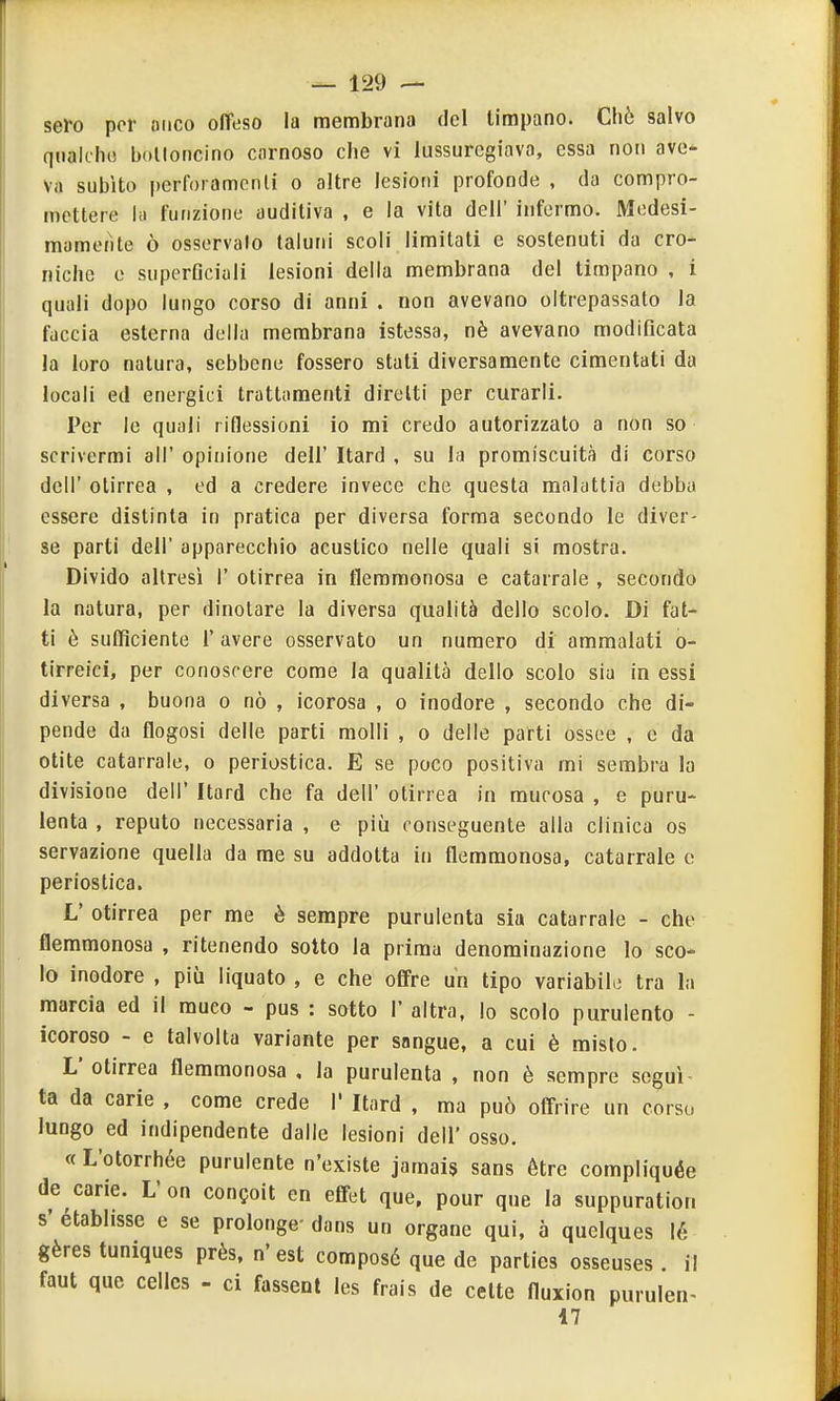 sero por anco oflfeso la membrana del timpano. Cliò salvo qiialclK! boUoncino carnoso che vi lussuregiava, essa non ave- va subito perfoiamcnli o altre lesioni profonde , da compro- mettere hi funzione auditiva , e la vita dell' infermo. Medesi- mamente ò osservalo taluni scoli limitati e sostenuti da cro- niche e superQciali lesioni della membrana del timpano , i quali dopo lungo corso di anni . non avevano oltrepassato la faccia esterna della membrana istessa, nè avevano modificata la loro natura, sebbene fossero stati diversamente cimentati da locali ed energici trattamenti diretti per curarli. Per le quali riflessioni io mi credo autorizzato a non so scrivermi all' opinione dell' Itard , su la promiscuità di corso dell' otirrea , ed a credere invece che questa maluttia debba essere distinta in pratica per diversa forma secondo le diver- se parti dell' apparecchio acustico nelle quali si mostra. Divido altresì 1' otirrea in flemmonosa e catarrale , secondo la natura, per dinotare la diversa qualità dello scolo. Di fat- ti è sufficiente l'avere osservato un numero di ammalati o- tirreici, per conoscere come la qualità dello scolo sia in essi diversa , buona o nò , icorosa , o inodore , secondo che di- pende da flogosi delle parti molli , o delle parti ossee , e da otite catarrale, o periostica. E se poco positiva mi sembra la divisione dell' Itard che fa dell' otirrea in mucosa , e puru- lenta , reputo necessaria , e più conseguente alla clinica os servazione quella da me su addotta in flemmonosa, catarrale e periostica. L' otirrea per me è sempre purulenta sia catarrale - che flemmonosa , ritenendo sotto la prima denominazione lo sco- lo inodore , più liquato , e che offre un tipo variabile tra la marcia ed il muco - pus : sotto 1' altra, lo scolo purulento - icoroso - e talvolta variante per sangue, a cui è misto. L' otirrea flemmonosa , la purulenta , non è sempre segui- ta da carie , come crede 1' Itard , ma può offrire un corso lungo ed indipendente dalle lesioni dell' osso. « L'otorrhée purulente n'existe jamais sans étre compliquée de carie. L on congoit en efifet que, pour que la suppuration s' étabhsse e se prolonge- dans un ergane qui, ò quelques lé gères tuniques près, n'est composé que de parties osseuses . il faut que celics - ci fasseut les frais de celte fluxion purulen- i7