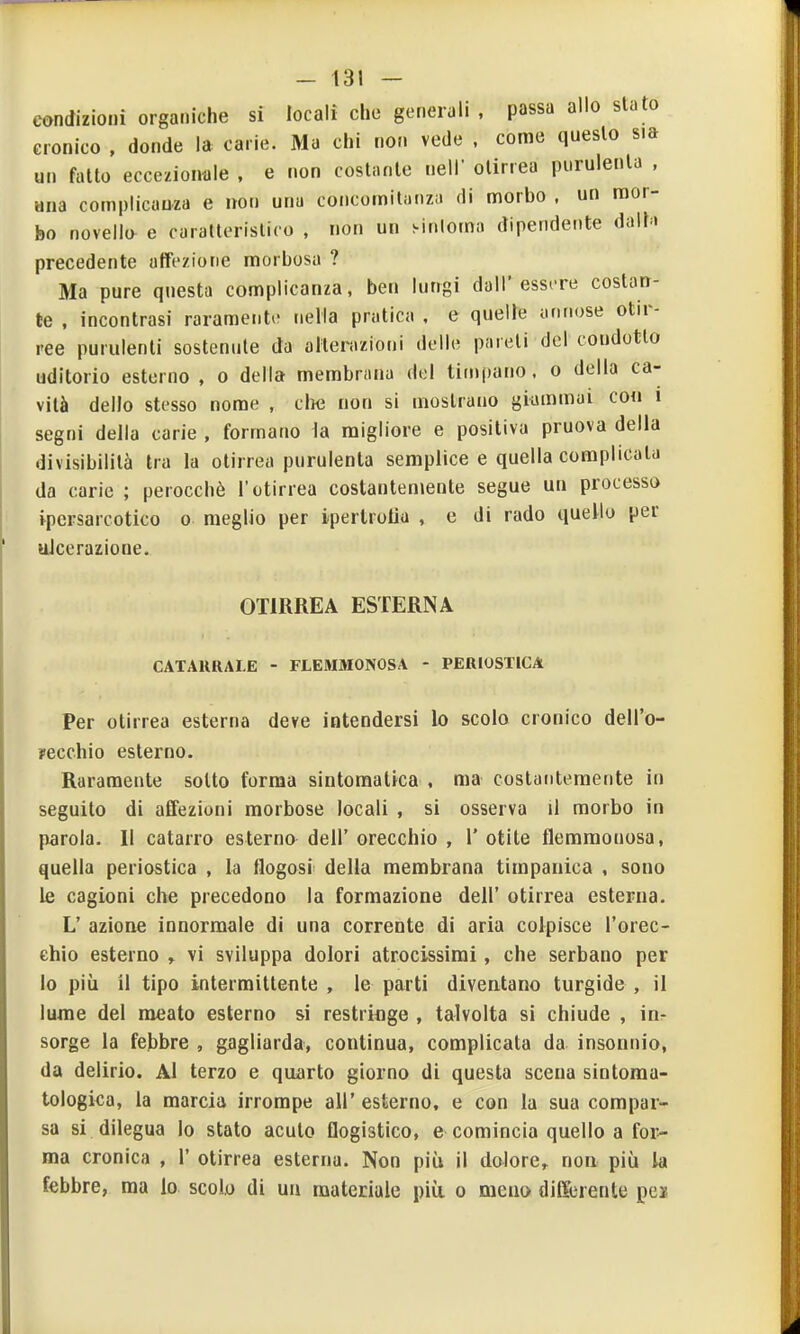 condizioni organiche si locali che generali , passa allo slato cronico . donde la carie. Ma chi non vede . come questo sia un fatto eccezionale . e non costante neir olirrea purulenta , ana complicanza e non una concomitanza di morbo , un mor- bo novello e caratteristico , non un sinloma dipendente dalh precedente affezione morbosa ? Ma pure questa complicanza, ben lungi dall'essere costan- te , incontrasi raramente nella pratica , e quelle annose otir- ree purulenti sostenute da alterazioni delle pareti del condotto uditorio esterno , o della membrana del timpano, o della ca- vità dello stesso nome , che non si mostrano giammai con i segni della carie , formano la migliore e positiva pruova della divisibilità tra la otirrea purulenta semplice e quella complicata da carie ; perocché l'otirrea costantemente segue un processo ipcrsarcotico o meglio per ipertrotìa , e di rado quello per ulcerazione. OTIRREA ESTERNA CATARRALE - FLEMMONOSA - PERIOSTICA Per otirrea esterna deve intendersi lo scolo cronico dell'o- yecchio esterno. Raramente sotto forma sintomatica , ma costantemente in seguito di affezioni morbose locali , si osserva il morbo in parola. Il catarro esterno dell' orecchio , 1' otite flemmonosa, quella periostica , la flogosi della membrana timpanica , sono le cagioni che precedono la formazione dell' otirrea esterna. L' azione innormale di una corrente di aria colpisce l'orec- chio esterno , vi sviluppa dolori atrocissimi, che serbano per lo più il tipo intermittente , le parti diventano turgide , il lume del meato esterno si restringe , talvolta si chiude , in- sorge la febbre , gagliarda, continua, complicata da insonnio, da delirio. Al terzo e quarto giorno di questa scena sintoraa- tologica, la marcia irrompe all' esterno, e con la sua compar- sa si dilegua lo stato acuto flogistico, e comincia quello a for- ma cronica , 1' otirrea esterna. Non più il dolore,, non più la febbre, ma lo scolo di un materiale più o meno differente pei