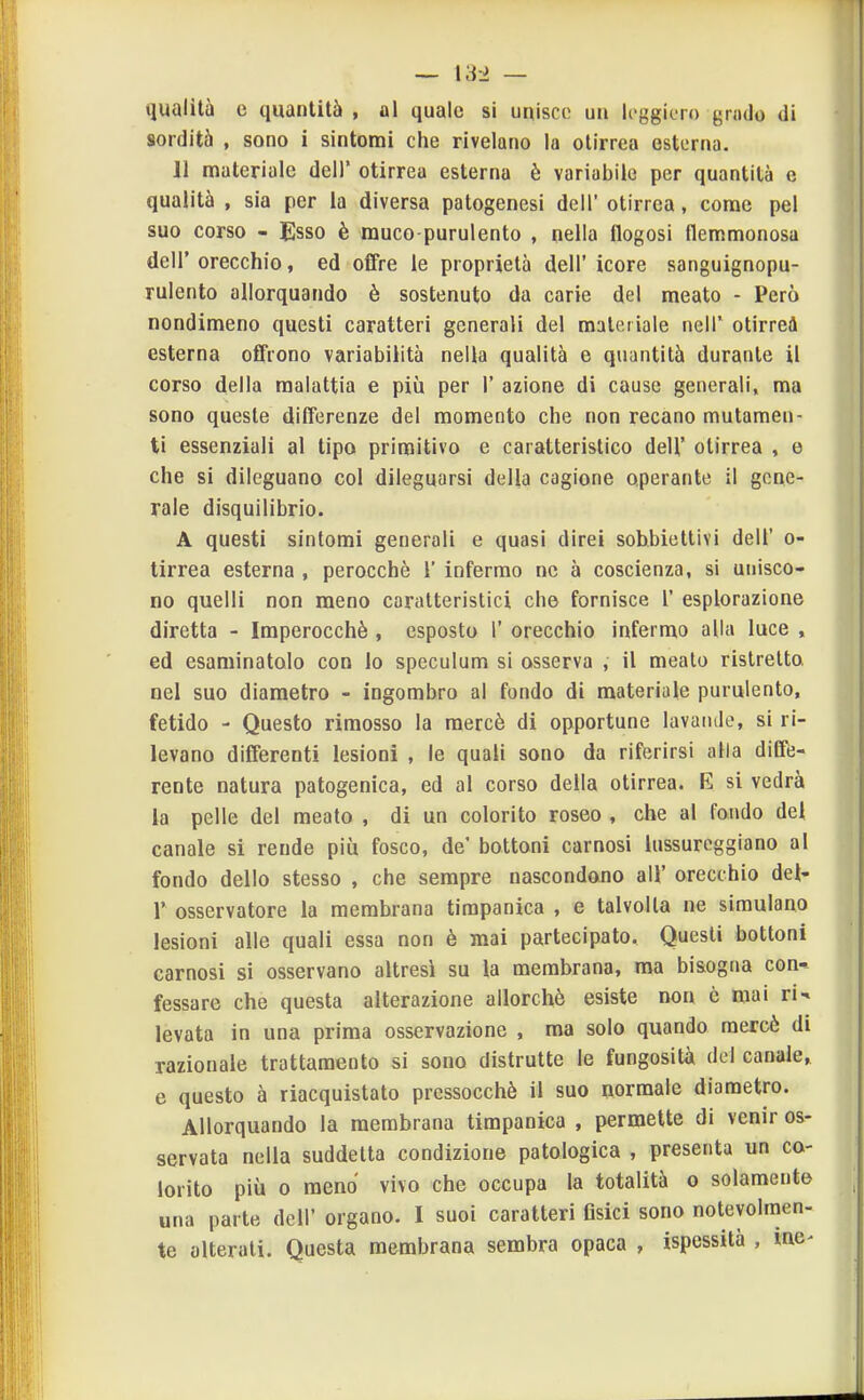 — \S-2 — qualità e quantità , al quale si unisce un leggiero grado di sordità , sono i sintomi che rivelano la olirrea esterna. 11 materiale dell' otirrea esterna è variabile per quantità e qualità , sia per la diversa patogenesi dell' otirrea, come pel suo corso - Esso è muco-purulento , nella flogosi flemmonosa dell' orecchio, ed offre le proprietà dell' icore sanguignopu- rulento allorquando è sostenuto da carie del meato - Però nondimeno questi caratteri generali del materiale nelT otirrei esterna offrono variabilità nella qualità e quantità durante il corso della malattia e più per 1' azione di cause generali, ma sono queste dilferenze del momento che non recano mutamen- ti essenziali al tipo primitivo e caratteristico dell' otirrea , e che si dileguano col dileguarsi della cagione operante il gene- rale disquilibrio. A questi sintomi generali e quasi direi sobbiettivi dell' o- tirrea esterna , perocché 1' infermo ne à coscienza, si unisco- no quelli non meno caratteristici che fornisce 1' esplorazione diretta - Imperocché, esposta 1' orecchio infermo alla luce , ed esaminatolo con lo speculum si osserva , il meato ristretto nel suo diametro - ingombro al fondo di materiale purulento, fetido - Questo rimosso la mercè di opportune lavande, si ri- levano differenti lesioni , le quali sono da riferirsi alla diffe- rente natura patogenica, ed al corso della otirrea. E si vedrà la pelle del meato , di un colorito roseo , che al fondo del canale si rende più fosco, de' bottoni carnosi lussureggiano al fondo dello stesso , che sempre nascondono all' orecchio dei- r osservatore la membrana timpanica , e talvolta ne simulano lesioni alle quali essa non è mai partecipato. Questi bottoni carnosi si osservano altresì su la membrana, ma bisogna con* fessare che questa alterazione allorché esiste non e mai ri- levata in una prima osservazione , ma solo quando mercè di razionale trattamento si sono distrutte le fungosità del canale, e questo à riacquistato pressocchè il suo normale diametro. Allorquando la membrana timpanica , permette di venir os- servata nella suddetta condizione patologica , presenta un co- lorito più 0 meno vivo che occupa la totalità o solamente una parte dell' organo. I suoi caratteri Osici sono notevolmen- te alterati. Questa membrana sembra opaca , ispessità , ine-