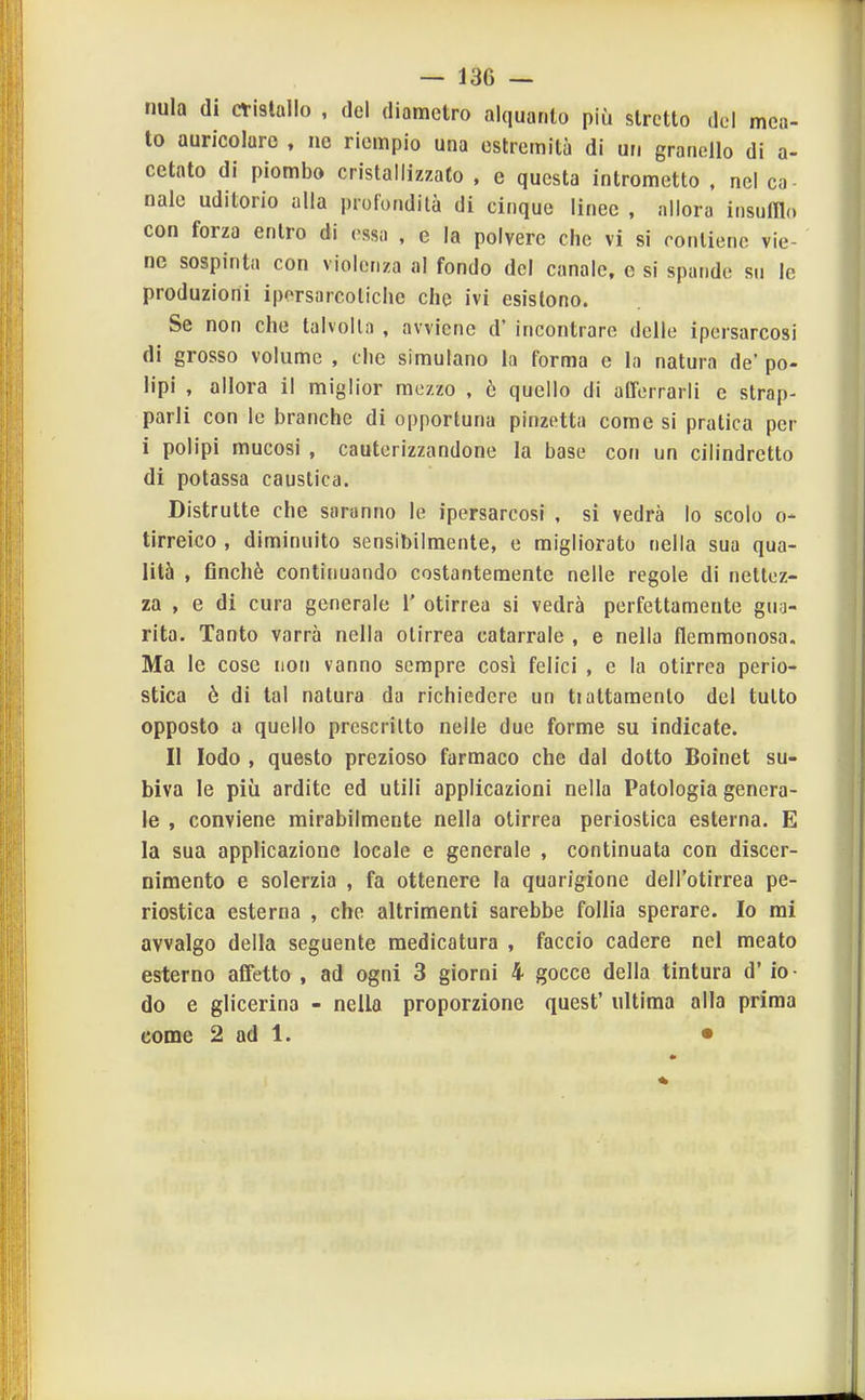 nula di cvistallo , del diametro alquanto più stretto del mea- to auricolare , ne riempio una estremità di un granello di a- cetato di piombo cristallizzato . e questa intrometto , nel co naie uditorio alla profondità di cinque linee , allora insufllo con forza entro di ossa , e la polvere che vi si contiene vie- ne sospinta con violenza al fondo del canale, c si spande su le produzioni iporsarcoliche che ivi esistono. Se non che talvolta , avviene d' incontrare delle ipersarcosi di grosso volume , clic simulano la forma e la natura de' po- lipi , allora il miglior mezzo , ò quello di afferrarli e strap- parli con le branche di opportuna pinzetta come si pratica per i polipi mucosi , cauterizzandone la base con un cilindretto di potassa caustica. Distrutte che saranno le ipersarcosi , si vedrà lo scolo o- tirreico , diminuito sensibilmente, e migliorato nella sua qua- lità , flnchè continuando costantemente nelle regole di nettez- za , e di cura generale 1' otirrea si vedrà perfettamente gua- rita. Tanto varrà nella otirrea catarrale , e nella flemmonosa. Ma le cose non vanno sempre così felici , e la otirrea perio- stica è di tal natura da richiedere un tiattamento del tutto opposto a quello prescritto nelle due forme su indicate. II lodo , questo prezioso farmaco che dal dotto Boinet su- biva le più ardite ed utili applicazioni nella Patologia genera- le , conviene mirabilmente nella otirrea periostica esterna. E la sua applicazione locale e generale , continuata con discer- nimento e solerzia , fa ottenere la quarigione dell'otirrea pe- riostica esterna , che altrimenti sarebbe follia sperare. Io mi avvalgo della seguente medicatura , faccio cadere nel meato esterno affetto , ad ogni 3 giorni 4 gocce della tintura d' io- do e glicerina - nella proporzione quest' ultima alla prima come 2 ad 1. •