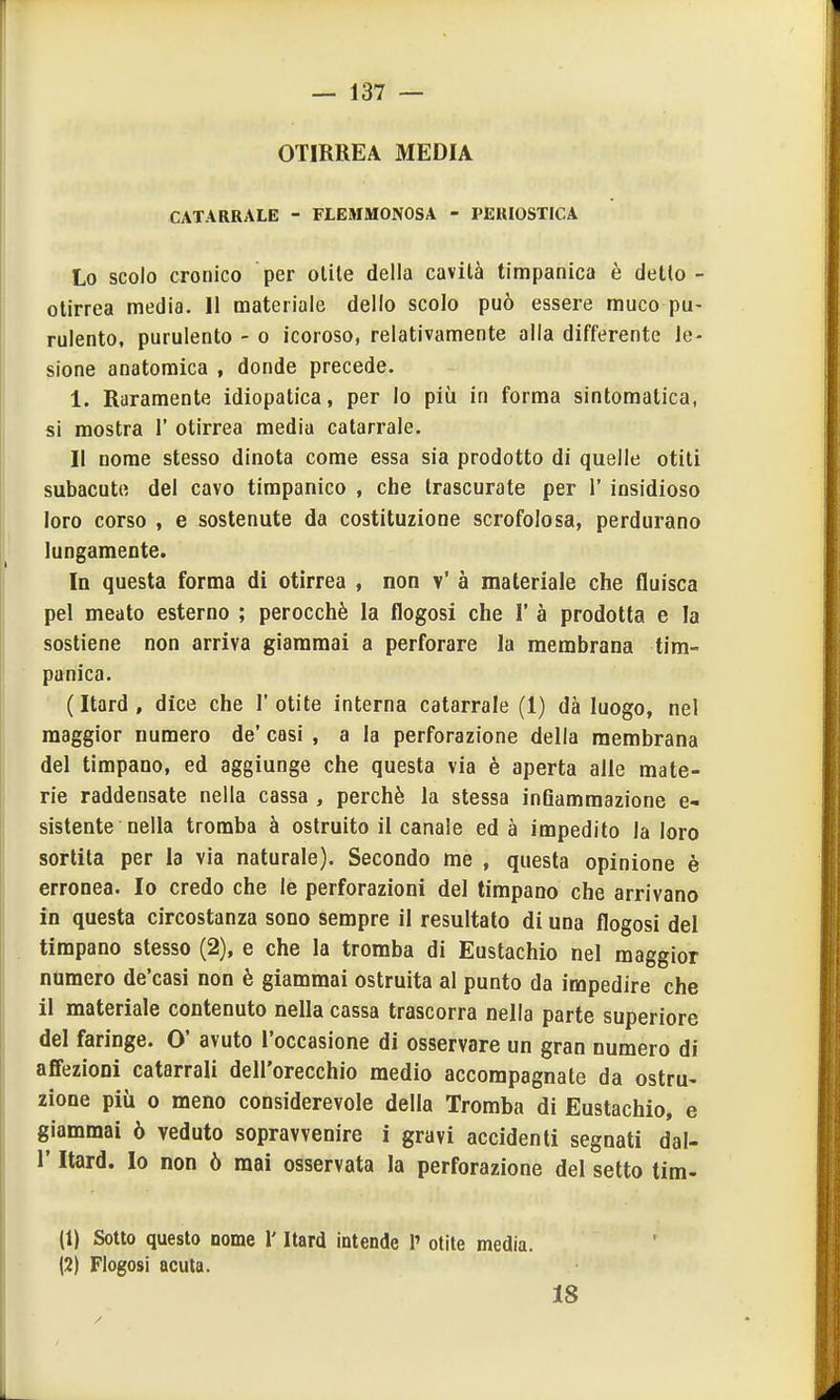 OTIRREA MEDIA CATARRALE - FLEMMONOSA - PERIOSTICA Lo scolo cronico per olite della cavità timpanica è detto - otirrea media. 11 materiale dello scolo può essere muco pu- rulento, purulento - o icoroso, relativamente alla differente le- sione anatomica , donde precede. 1. Raramente idiopatica, per Io più in forma sintomatica, si mostra 1' otirrea media catarrale. Il nome stesso dinota come essa sia prodotto di quelle otiti subacute del cavo timpanico , che trascurate per 1' insidioso loro corso , e sostenute da costituzione scrofolosa, perdurano lungamente. In questa forma di otirrea , non v' à materiale che fluisca pel meato esterno ; perocché la flogosi che 1' à prodotta e la sostiene non arriva giammai a perforare la membrana tim- panica. (Itard, dice che l'otite interna catarrale (1) dà luogo, nel maggior numero de' casi , a la perforazione della membrana del timpano, ed aggiunge che questa via è aperta alle mate- rie raddensate nella cassa , perchè la stessa infiammazione e- sistente nella tromba à ostruito il canale ed à impedito la loro sortita per la via naturale). Secondo me , questa opinione è erronea. Io credo che le perforazioni del timpano che arrivano in questa circostanza sono sempre il resultato di una flogosi del timpano stesso (2), e che la tromba di Eustachio nel maggior numero de'casi non è giammai ostruita al punto da impedire che il materiale contenuto nella cassa trascorra nella parte superiore del faringe. O' avuto l'occasione di osservare un gran numero di affezioni catarrali dell'orecchio medio accompagnate da ostru- zione più 0 meno considerevole della Tromba di Eustachio, e giammai ò veduto sopravvenire i gravi accidenti segnati dal- l' Itard. Io non ò mai osservata la perforazione del setto tira- li) Sotto questo nome l'Itard intende 1' otite media. (2) Flogosi acuta. 18