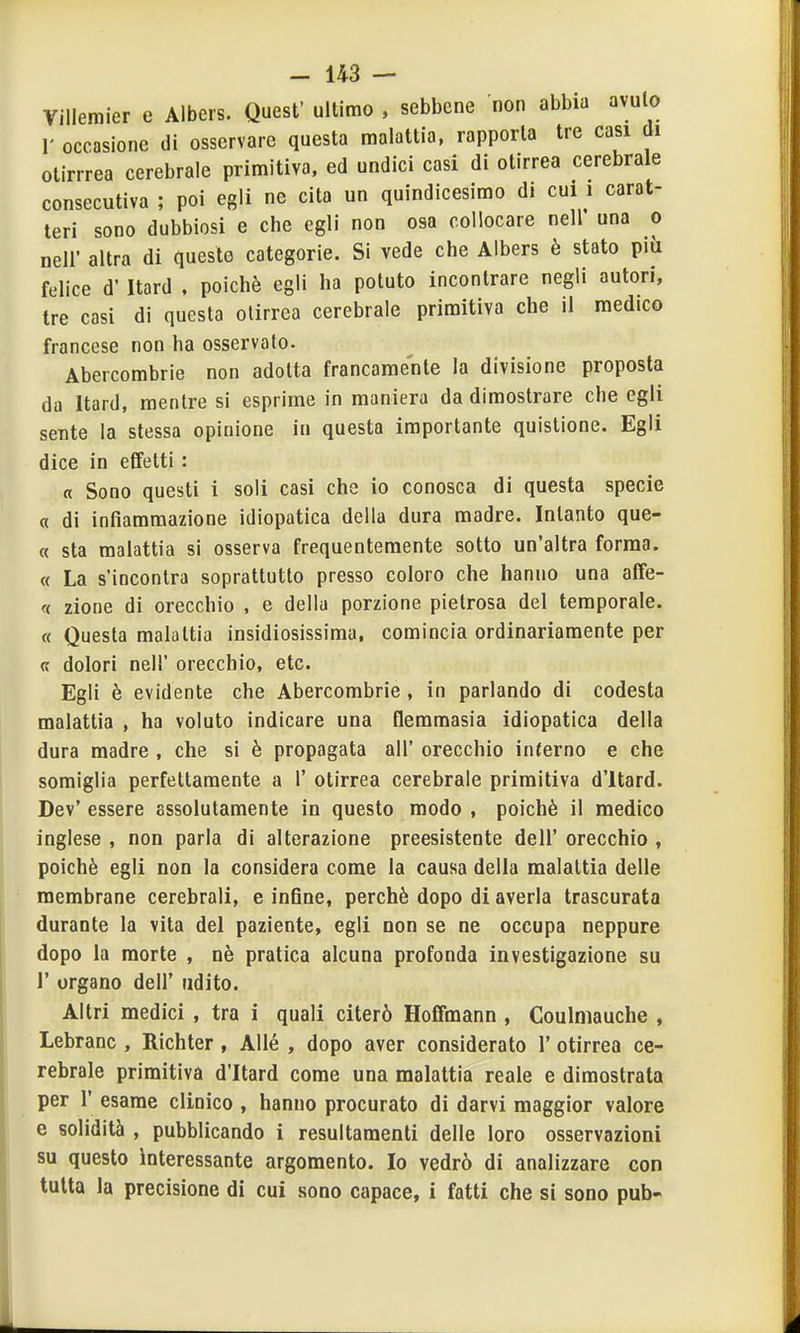 Villemier e Albers. Quesf ultimo , sebbene non abbia avulo 1' occasione di osservare questa malattia, rapporta tre casi di otirrrea cerebrale primitiva, ed undici casi di otirrea cerebrale consecutiva ; poi egli ne cita un quindicesimo d. cui i carat- teri sono dubbiosi e che egli non osa collocare nell' una o neli altra di queste categorie. Si vede che Albers è stato più felice d' Itard . poiché egli ha potuto incontrare negli autori, tre casi di questa otirrea cerebrale primitiva che il medico francese non ha osservato. Abercombrie non adotta francamente la divisione proposta da Itard, mentre si esprime in maniera da dimostrare che egli sente la stessa opinione in questa importante quistione. Egli dice in effetti : a Sono questi i soli casi che io conosca di questa specie « di infiammazione idiopatica della dura madre. Intanto que- « sta malattia si osserva frequentemente sotto un'altra forma. « La s'incontra soprattutto presso coloro che hanno una affe- <( zione di orecchio , e della porzione pietrosa del temporale. « Questa malattia insidiosissima, comincia ordinariamente per « dolori nel!' orecchio, etc. Egli è evidente che Abercombrie , in parlando di codesta malattia , ha voluto indicare una Qemmasia idiopatica della dura madre , che si è propagata all' orecchio inferno e che somiglia perfettamente a 1' otirrea cerebrale primitiva d'itard. Dev' essere assolutamente in questo modo , poiché il medico inglese , non parla di alterazione preesistente dell' orecchio , poiché egli non la considera come la causa della malattia delle membrane cerebrali, e infine, perchè dopo di averla trascurata durante la vita del paziente, egli non se ne occupa neppure dopo la morte , né pratica alcuna profonda investigazione su r organo dell' udito. Altri medici , tra 1 quali citerò Hoffmann , Coulniauche , Lebranc , Richter, Allé , dopo aver considerato 1' otirrea ce- rebrale primitiva d'Itard come una malattia reale e dimostrala per r esame clinico , hanno procurato di darvi maggior valore e solidità , pubblicando i resultaraenti delle loro osservazioni su questo interessante argomento. Io vedrò di analizzare con tutta la precisione di cui sono capace, i fatti che si sono pub-