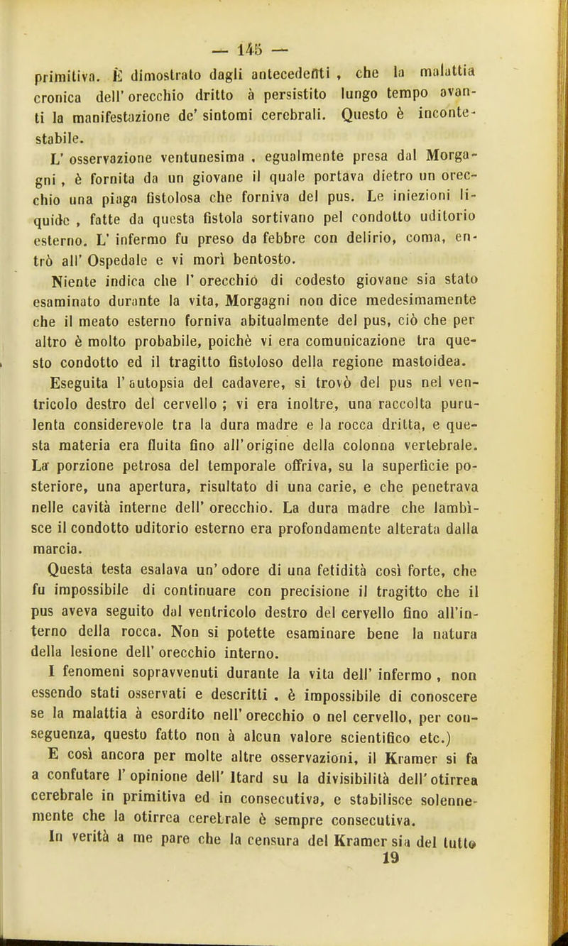 primitiva. È dimostralo dagli antecedenti , clic la malattia cronica dell'orecchio dritto à persistito lungo tempo avan- ti la manifestazione de' sintomi cerebrali. Questo è inconte- stabile. L'osservazione ventunesima , egualmente presa dal Morga- gni , è fornita da un giovane il quale portava dietro un orec- chio una piaga fistolosa che forniva del pus. Le iniezioni li- quide , fatte da questa fistola sortivano pel condotto uditorio esterno. L' infermo fu preso da febbre con delirio, coma, en- trò all' Ospedale e vi morì bentosto, Niente indica che i' orecchiò di codesto giovane sia stato esaminato durante la vita, Morgagni non dice medesimamente che il meato esterno forniva abitualmente del pus, ciò che per altro è molto probabile, poiché vi era comunicazione tra que- sto condotto ed il tragitto fistoloso della regione mastoidea. Eseguita l'autopsia del cadavere, si trovò del pus nel ven- tricolo destro del cervello ; vi era inoltre, una raccolta puru- lenta considerevole tra la dura madre e la rocca dritta, e que- sta materia era fluita fino all'origine della colonna vertebrale. La' porzione petrosa del temporale oflfriva, su la superficie po- steriore, una apertura, risultato di una carie, e che penetrava nelle cavità interne dell' orecchio. La dura madre che lambi- sce il condotto uditorio esterno era profondamente alterata dalla marcia. Questa testa esalava un' odore di una felidità cosi forte, che fu impossibile di continuare con precisione il tragitto che il pus aveva seguito dal ventricolo destro del cervello fino all'in- terno della rocca. Non si potette esaminare bene la natura della lesione dell' orecchio interno. I fenomeni sopravvenuti durante la vita dell' infermo , non essendo stati osservati e descritti . è impossibile di conoscere se la malattia à esordito nell' orecchio o nel cervello, per con- seguenza, questo fatto non à alcun valore scientifico etc.) E così ancora per molte altre osservazioni, il Kramer si fa a confutare l'opinione dell' Itard su la divisibilità dell'otirrea cerebrale in primitiva ed in consecutiva, e stabilisce solenne- mente che la otirrea cerebrale ò sempre consecutiva. In verità a me pare che la censura del Kramer sia del tutta 19