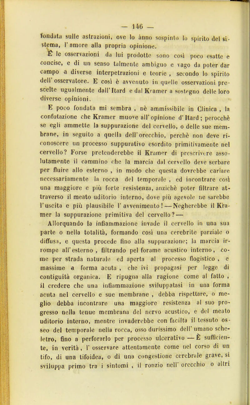 fonduta sulle astrazioni, ove Io ànno sospiiilo lo spirilo del si- stjBma, r amore alla propria opinione. £ le osservazioni da lui prodotto sono cosi poco esatte e concise, e di un senso talmente ambiguo e vago da poter dar campo a diverse interpetrazioni e teorie , secondo lo spirito dell' osservatore. E così è avvenuto in quelle osservazioni pre- scelte ugualmente dall'Itard e dal Kramer a sostegno delle loro diverse opinioni, E poco fondata mi sembra , nè ammissibile in Clinica , la confutazione che Kramer muove all' opinione d'Itard ; perocché se egli ammette la suppurazione del cervello, o delle sue mem- brane, in seguilo a quella dell'orecchio, perchè non deve ri- conoscere un processo suppurativo esordito primitivamente nel cervello? Forse pretenderebbe il Kramer di prescrivere asso- lutamente il cammino che la marcia dal cervello deve serbare per fluire allo esterno , in modo che questa dovrebbe cariare necessariamente la rocca del temporale , ed incontrare cosi una maggiore e più forte resistenza, anziché poter filtrare at- traverso il meato uditorio interno, dove più agevole ne sarebbe l'uscita e più plausibile l'avvenimento!—Negherebbe il Kra- mer la suppurazione primitiva del cervello? — Allorquando la infianimazione invade il cervello in una sua parte o nella totalità, formando cosi una cerebrite parziale o diffusa, e questa procede fino alla suppurazione; la marcia ir- rompe all'esterno, filtrando pel forame acustico interno, co- me per strada naturalo ed aperta al processo flogistico , e massime a forma acuta , che ivi propagasi per legge di contiguità organica. E ripugna alla ragione come al fatto , il credere che una infiammazione sviluppatasi in una forma acuta nel cervello e sue membrane , debba rispettare, o me- glio debba incontrare una maggiore resistenza al suo pro- gresso nella tenue membrana del nervo acustico, e del meato uditorio interno, mentre invaderebbe con facilta il tessuto os- seo del temporale nella rocca, osso durissimo dell' umano sche- letro, fino a perforarlo per processo ulcerativo—È sufficien- te, in verità, 1' osservare attentamente come nel corso di un tifo, di una tifoidea, o di una congestione cerebrale grave, si sviluppa primo tra i sintomi , il ronzio nell' orecchio o altri