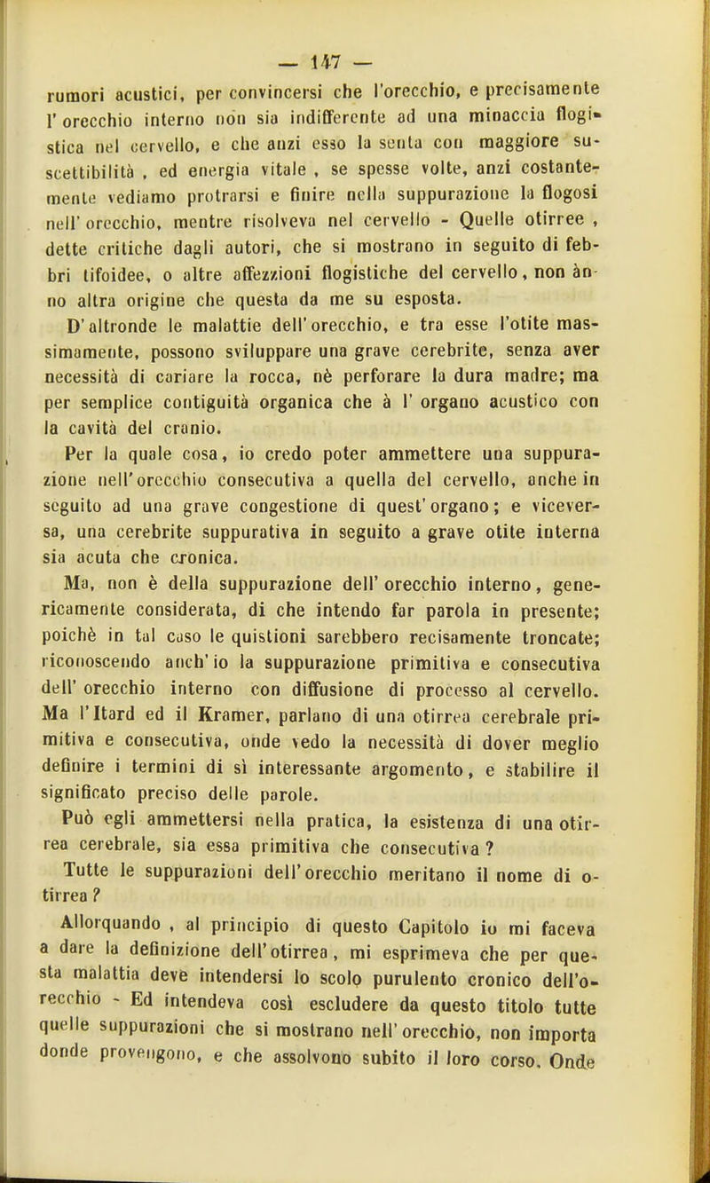 rumori acustici, per convincersi che l'orecchio, e precisarnenle r orecchio interno non sia indifferente ad una minaccia flogi- stica nel cervello, e che anzi esso la senta con noaggiore su- scettibilità , ed energia vitale , se spesse volte, anzi costante- mente vediamo protrarsi e finire nella suppurazione la flogosi nell'orecchio, mentre risolveva nel cervello - Quelle otirree , dette critiche dagli autori, che si mostrano in seguito di feb- bri tifoidee, o altre affez/ioni flogistiche del cervello, non àn no altra origine che questa da me su esposta. D'altronde le malattie dell'orecchio, e tra esse l'otite mas- simamente, possono sviluppare una grave cerebrite, senza aver necessità di cariare la rocca, nè perforare la dura madre; ma per semplice contiguità organica che à 1' organo acustico con la cavità del cranio. Per la quale cosa, io credo poter ammettere una suppura- zione nell'orecchio consecutiva a quella del cervello, anche in seguito ad una grave congestione di quest'organo; e vicever- sa, una cerebrite suppurativa in seguito a grave otite interna sia acuta che cj-onica. Ma, non è della suppurazione dell' orecchio interno, gene- ricamente considerata, di che intendo far parola in presente; poiché in tal caso le quistioni sarebbero recisamente troncate; riconoscendo anch'io la suppurazione primitiva e consecutiva dell' orecchio interno con diffusione di processo al cervello. Ma ritard ed il Kramer, parlano di una otirrea cerebrale pri- mitiva e consecutiva, onde vedo la necessità di dover meglio definire i termini di sì interessante argomento, e stabilire il significato preciso delle parole. Può egli ammettersi nella pratica, la esistenza di una otir- rea cerebrale, sia essa primitiva che consecutiva ? Tutte le suppurazioni dell'orecchio meritano il nome di o- tirrea ? Allorquando , al principio di questo Capitolo io mi faceva a dare la definizione dell'otirrea, mi esprimeva che per que- sta malattia deve intendersi lo scolo purulento cronico dell'o- recchio > Ed intendeva così escludere da questo titolo tutte quelle suppurazioni che si mostrano nell'orecchio, non importa donde provengono, e che assolvono subito il loro corso. Onde