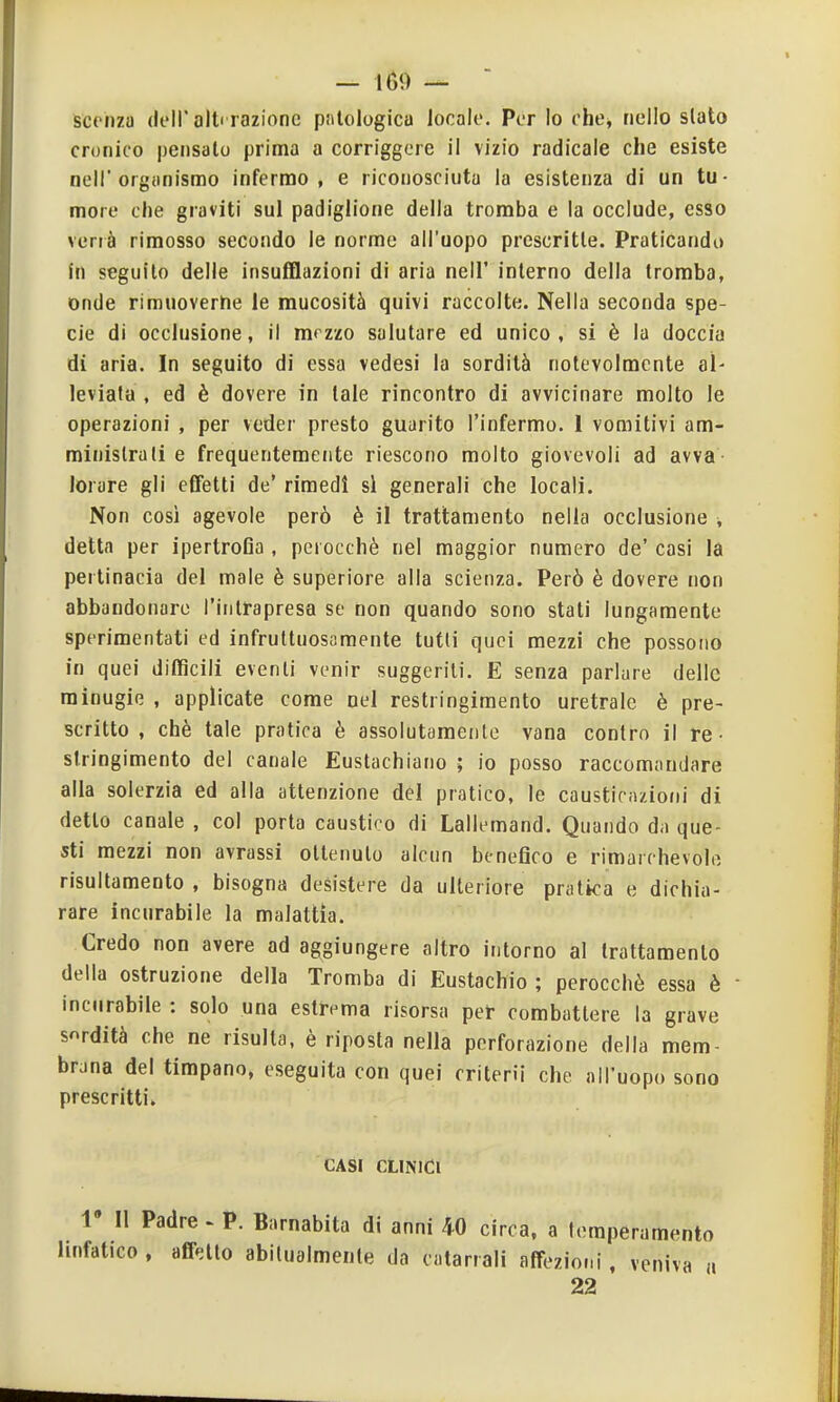 scehzu (leir alt razione patologica locale. Per Io che^ nello slato cronico pensalo prima a corriggcre il vizio radicale che esiste noli'organismo infermo, e riconosciuta la esistenza di un tu- more che graviti sul padiglione della tromba e la occlude, esso verrà rimosso secondo le norme all'uopo prescritte. Praticando fn seguilo delle insufflazioni di aria nell' interno della tromba, onde rimuoverhe le mucosità quivi raccolte. Nella seconda spe- cie di occlusione, il mrzzo salutare ed unico , si è la doccia di aria. In seguito di essa vedesi la sordità notevolmente al- leviata , ed è dovere in tale rincontro di avvicinare molto le operazioni , per veder presto guarito l'infermo. 1 vomitivi am- ministrali e frequentemente riescono molto giovevoli ad avva- lorare gli effetti de' rimedi si generali che locali. Non così agevole però è il trattamento nella occlusione , detta per ipertroGa , perocché nel maggior numero de' casi la pertinacia del male è superiore alla scienza. Però è dovere non abbandonare l'inirapresa se non quando sono stati lungamente sperimentati ed infruttuosamente tutti quei mezzi che possono in quei difficili eventi venir suggeriti. E senza parlare delle minugie , applicate come nel restringimento uretrale è pre- scritto , chè tale pratica è assolutamente vana contro il re- stringimento del canale Euslachiano ; io posso raccomandare alla solerzia ed alla attenzione del pratico, le causticazioiii di detto canale , col porta caustico di Lallemand. Quando da que-^ sti mezzi non avrassi ottenuto alcun benefico e rimarchevole risultamento , bisogna desistere da ulteriore pratica e dichia- rare incurabile la malattia. Credo non avere ad aggiungere altro intorno al trattamento della ostruzione della Tromba di Eustachio ; perocché essa è  incurabile : solo una estrema risorsa per combattere la grave sordità che ne risulta, è riposta nella perforazione della mem- brana del timpano, eseguita con quei criterìi che all'uopo sono prescritti. CASI CLINICI r II Padre « P. Barnabita di anni 40 circa, a temperamento linfatico, affetto abitualmente da catarrali affezioni, veniva « 22