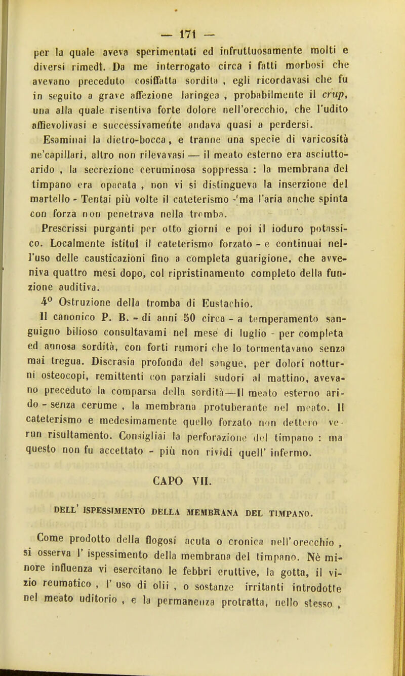 per la quale aveva sperimentati ed infruttuosamente molti e diversi rimedi. Da me interrogato circa i fatti morbosi che avevano preceduto cosifTatla sorditfi , egli ricordavasi che fu in seguito a grave affezione laringea , probabilmente il crup, una alla quale risentiva forte dolore nell'orecchio, che l'udito offievolivasi e successivamente andava quasi a perdersi. Esaminai la dielro-bocca, e tranne una specie di varicosità ne'capillari, altro non rilevavasi — il meato esterno era asciutto- arido , la secrezione ceruminosa soppressa : la membrana del timpano era opacata , non vi si distingueva la inserzione del martello - Tentai più volte il cateterismo -'ma l'aria anche spinta con forza non penetrava nella tromba. Prescrissi purganti per otto giorni e poi il ioduro potassi- co. Localmente istituì il cateterismo forzato - e continuai nel- l'uso delle causticazioni fino a completa guarigione, che avve- niva quattro mesi dopo, col ripristinamento completo della fun- zione auditiva. Ostruzione della tromba di Eustachio. Il canonico P. B. - di anni 50 circa - a temperamento san- guigno bilioso consultavami nel mese di luglio - per completa ed annosa sordità, con forti rumori che lo tormentavano senza mai tregua. Discrasia profonda del sangue, per dolori nottur- ni osteocopi, remittenti con parziali sudori al mattino, aveva- no preceduto la comparsa della sordit^i—Il mento esterno ari- do - senza cerume , la membrana proluberante nel meato. 11 cateterismo e medesimamente quello forzalo non dettero ve- run risultamento. Consigliai la perforazione del timpano : ma questo non fu accettato - più non rividi quell' infermo. CAPO VII. dell' ispessimento della biembRana del timpano. Come prodotto della flogosi acuta o cronica nell'orecchio , si osserva 1' ispessimento della membrana del timpano. Nè mi- nore influenza vi esercitano le febbri eruttive, la gotta, il vi- llo reumatico , I' uso di olii , o sostanze irritanti introdotle nel meato uditorio , e la permanenza protratta, nello stesso ,