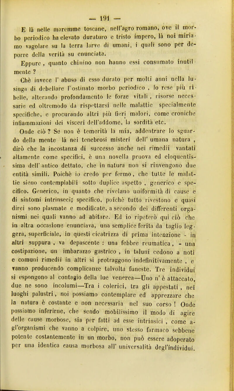 E 15 nelle niiiremme toscane, nell'agro romano, ove il mor- bo periodico ha elevato duraturo e tristo impero, là noi miria- mo vagolare su la terra larve di umani, i quali sono per de- porre della verità su enunciata. Eppure, quanto chinino non hanno essi consumato inutil mente ? Chè invece 1' abuso di esso duralo per molli anni nella lu- singii di di'bellare l'ostinato morbo periodico , lo rese più ri- belle, alterando profondamento le forze vitali , risorse neces- sarie ed oltremodo da rispe^ttarsi nelle malattie specialmente specifiche, e procurando altri più Q«ri malori, come croniche infiammazioni dei visceri dell'addome, la sordità etc. Onde ciò ? Se non è temerità la mia, addentrare Io sguar- do della mente là nei tenebrosi misteri dell' umana natura , dirò che la incostanza di successo anche nei riraedii vantati altamente come specifici, è una novella pruova ed eloquenlis- - sima dell' antico dettato, che in natura non si rinvengono due entità simili. Poiché io credo per fermo, che tulle le malijt- tie sicno contemplabili sotto duplice aspetto . generico e spe- cifico. Gefierico, in quanto che rivelano uniformità di cause e di sintomi intrinseci; specifico, poiché tutto rivestono e quasi direi sono plasmate e modificate, a secondo dei differenti orga- nismi nei quali vanno ad abitare. Ed io ripeterò qui ciò che in altra occasione enunciava, una semplice ferita da taglio leg- gera, superficiale, in questi cicatrizza di prima intenzione - in altri suppura . va depascente : una febbre reumatica, - una costipazione, un imbarazzo gastrico , in taluni cedono a noti e comuni rimedii in altri si protraggono indefinitivamente , e fanno producendo complicanze talvolta funeste. Tre individui si espongono al contagio della lue venerea—Uno n'è attaccato, due ne sono incolumi—Tra i colerici, tra gli appestati , nei luoghi palustri, noi possiamo contemplare ed apprezzare che la natura è costante e non necessaria nel suo corso ! Onde possiamo inferirne, che sendo mobilissimo il modo di agire delle cause morbose, sia per fritti ad esse intrinsici , come a- gl'organismi che vanno a colpire, uno stesso farmaco sebbene polente costantemente in un morbo, non può essere adoperato per una identica causa morbosa all' universalità degl'individui.