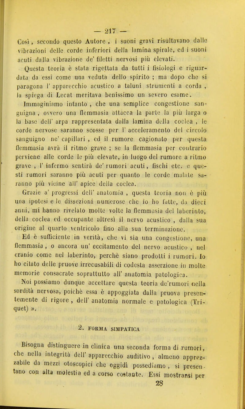 Così , secondo questo Autore , i suoni gravi risultavano dalle vibrazioni delle corde inferiori della lamina spirale, ed i suoni acuti dalla vibrazione de' filetti nervosi più elevali. Questa teoria è stala rigettala da tutti i fisiologi e riguar- data da essi come una veduta dello spirito ; ma dopo che si paragona 1' apparecchio acustico a taluni strumenti a corda , la spiega di Lecat meritava benissimo un severo esame. Immaginiamo intanto , che una semplice congestione san- guigna , ovvero una flemmasia attacca la parie la più larga o la base dell' arpa rappresentata dalla lamina della coclea , le corde nervose saranno scosse per 1' acceleramento del circolo sanguigno ne' capillari , ed il rumore cagionato per questa flemmasia avrà il ritmo grave ; se la flemmasia per contrario perviene alle corde le più elevate, in luogo del rumore a ritmo grave , 1' infermo sentirà de' rumori acuti, fischi eie. e que- sti rumori saranno più acuti per quanto le corde mahile sa- ranno più vicine all' apice della coclea. Grazie a' progressi dell' anatomia , questa teoria non è più una ipotesi e le dissezioni numerose che io ho (dite, da dieci anni, mi hanno rivelalo molle volte la flemmasia del laberinto, della coclea ed occupante altresì il nervo acustico , dalla sua origine al quarto ventricolo fino alla sua terminazione. Ed è sufficiente in verità, che vi sia una congestione, una flemmasia , o ancora un' eccitamento del nervo acustico , nel cranio come nel laberinto, perchè siano prodotti i rumori. Io ho citato delle pruove irrecusabili di codesta asserzione in molte memorie consacrate soprattutto all' anatomia patologica. Noi possiamo dunque accettare questa teoria de'rumori nella sordità nervosa, poiché essa è appoggiata dalla pruova presen- temente di rigore , dell' anatomia normale e patologica (Tri- quel) ». 2. FORMA SIMPATICA Bisogna distinguere in clinica una seconda forma di rumori, e nella integrità dell' apparecchio auditivo, almeno apprez- bile da mezzi otoscopie! che oggidì possediamo, si presen- 10 con alta molestia ed a corso coslaate. Essi mostransi per 2§