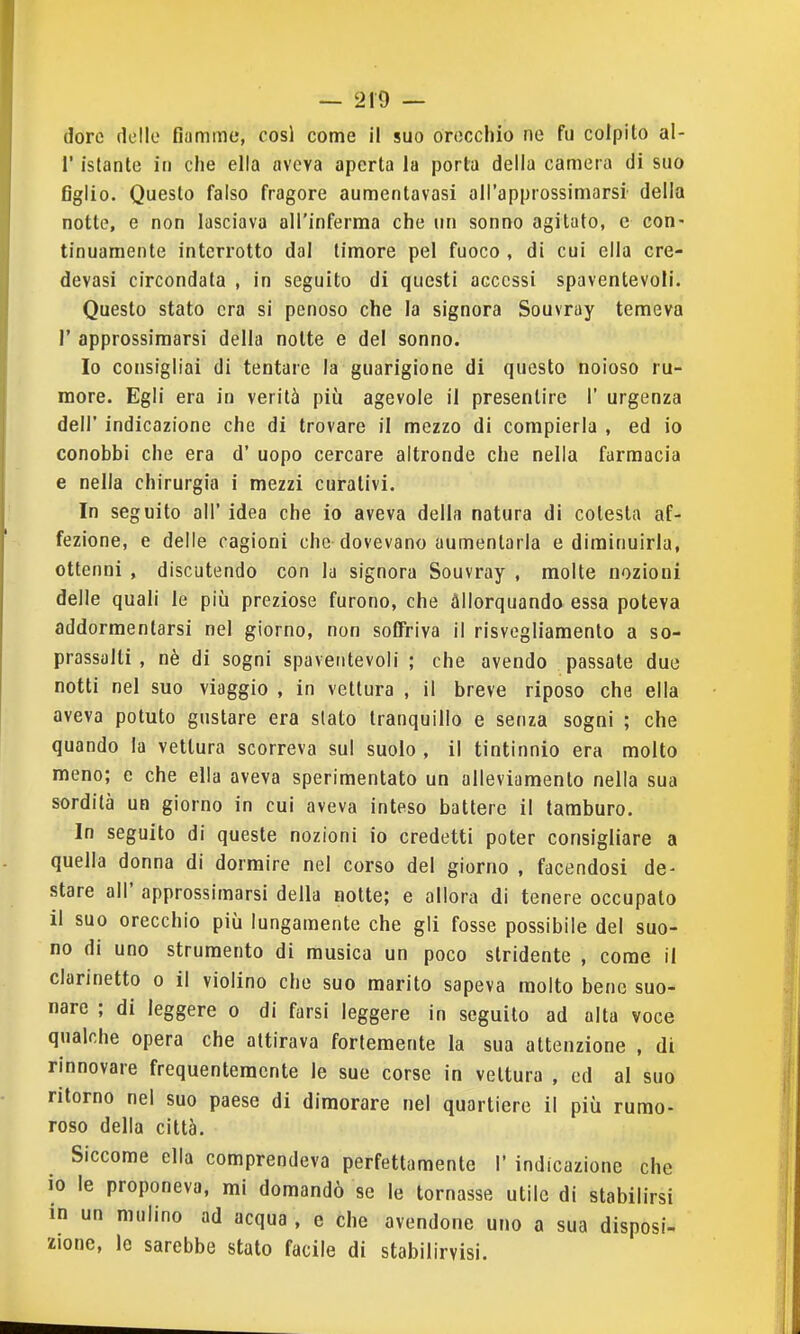 dorè dello fiamme, cosi come il suo oroccliio ne fu colpito al- l' istante in che ella aveva aperta la porta della camera di suo figlio. Questo falso fragore aumentavasi all'approssimarsi della notte, e non lasciava all'inferma che un sonno agitato, e con- tinuamente interrotto dal timore pel fuoco , di cui ella cre- devasi circondata , in seguito di questi accessi spaventevoli. Questo stato era si penoso che la signora Souvray temeva r approssimarsi della notte e del sonno. Io consigliai di tentare la guarigione di questo noioso ru- more. Egli era in verità più agevole il presentire 1' urgenza dell' indicazione che di trovare il mezzo di compierla , ed io conobbi che era d' uopo cercare altronde che nella farmacia e nella chirurgia i mezzi curativi. In seguito all' idea che io aveva della natura di celesta af- fezione, e delle cagioni che dovevano aumentarla e diminuirla, ottenni , discutendo con la signora Souvray , molte nozioni delle quali le più preziose furono, che allorquando essa poteva addormentarsi nel giorno, non soffriva il risvegliamento a so- prassalti , nè di sogni spaventevoli ; che avendo passale due notti nel suo viaggio , in vettura , il breve riposo che ella aveva potuto gustare era slato tranquillo e senza sogni ; che quando la vettura scorreva sul suolo , il tintinnio era molto meno; e che ella aveva sperimentato un alleviamento nella sua sordità un giorno in cui aveva inteso battere il tamburo. In seguito di queste nozioni io credetti poter consigliare a quella donna di dormire nel corso del giorno , facendosi de- stare all' approssimarsi della notte; e allora di tenere occupalo il suo orecchio più lungamente che gli fosse possibile del suo- no di uno strumento di musica un poco stridente , come il clarinetto o il violino che suo marito sapeva molto bene suo- nare ; di leggere o di farsi leggere in seguito ad alta voce qualche opera che attirava fortemente la sua attenzione , di rinnovare frequentemente le sue corse in vettura , ed al suo ritorno nel suo paese di dimorare nel quartiere il più rumo- roso della città. Siccome ella comprendeva perfettamente I' indicazione che io le proponeva, mi domandò se le tornasse utile di stabilirsi in un mulino ad acqua , e che avendone uno a sua disposi- zione, le sarebbe stato facile di stabilirvisi.