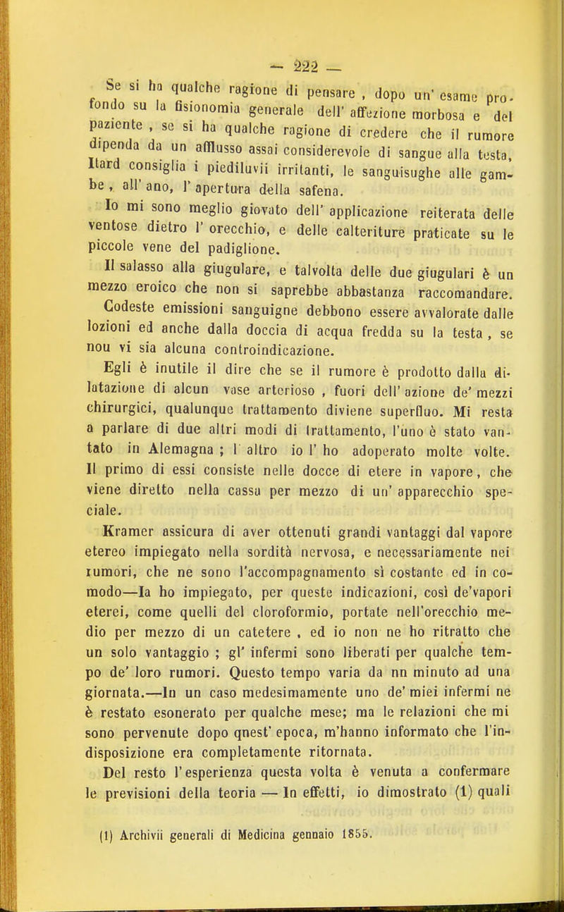 Se si ha qualche ragione di pensare . dopo un' esame prò. fondo su la Qsionoraia generale dell' afif.zione morbosa e del paziente . se si ha qualche ragione di credere che il rumore dipenda da un afflusso assai considerevole di sangue alla testa. Itard consiglia i piediluvii irritanti, le sanguisughe alle gam- be , all' ano, 1' apertura delia safena. 10 mi sono meglio giovato dell' applicazione reiterata delle ventose dietro 1' orecchio, e delle calteriture praticate su le piccole vene del padiglione. 11 salasso alla giugulare, e talvolta delle due giugulari è un mezzo eroico che non si saprebbe abbastanza raccomandare. Codeste emissioni sanguigne debbono essere avvalorate dalle lozioni ed anche dalla doccia di acqua fredda su la testa, se nou vi sia alcuna controindicazione. Egli è inutile il dire che se il rumore è prodotto dalla di- latazione di alcun vose arterioso , fuori dell' azione de' mezzi chirurgici, qualunque trattamento diviene superfluo. Mi resta a parlare di due altri modi di Irattamento, l'uno è stato van- tato in Alemagna ; 1 altro io 1' ho adoperato molte volte. Il primo di essi consiste nelle docce di etere in vapore. che viene diretto nella cassa per mezzo di un' apparecchio spe- ciale. Kramer assicura di aver ottenuti grandi vantaggi dal vapore etereo impiegato nella sordità nervosa, e necessariamente nei rumori, che ne sono l'accompagnamento sì costante ed in co- modo—la ho impiegato, per queste indicazioni, cosi de'vapori eterei, come quelli del cloroformio, portate nell'orecchio me- dio per mezzo di un catetere . ed io non ne ho ritratto che un solo vantaggio ; gì' infermi sono liberati per qualche tem- po de' loro rumori. Questo tempo varia da nn minuto ad una giornata.—in un caso medesimamente uno de' miei infermi ne è restato esonerato per qualche mese; ma le relazioni che mi sono pervenute dopo qnest' epoca, m'hanno informato che l'in- disposizione era completamente ritornata. Del resto l'esperienza questa volta è venuta a confermare le previsioni della teoria — In effetti, io dimostrato (1) quali (1) Archivi! generali di Medicina gennaio 1855.