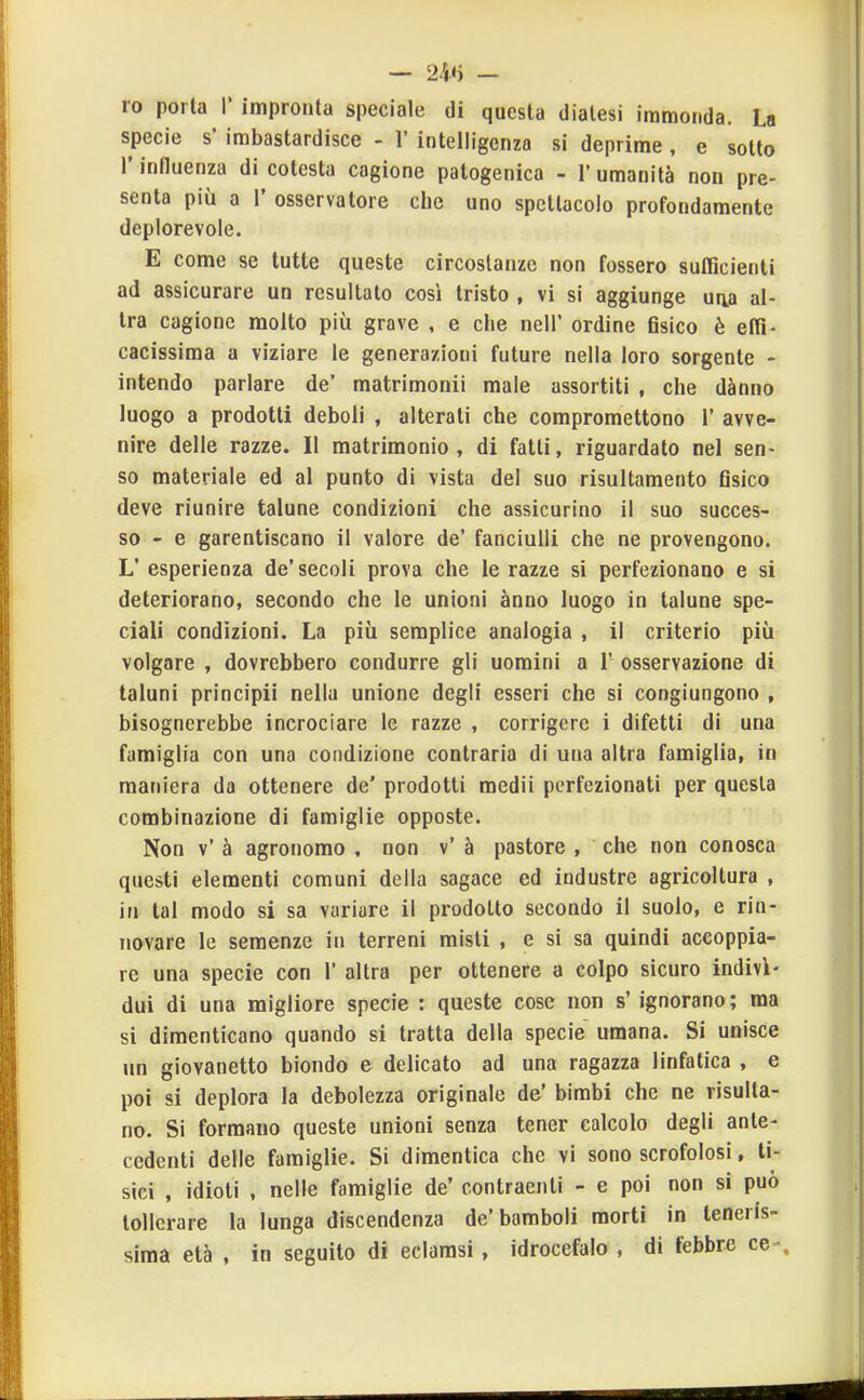 ro porta 1* impronta speciale di questa dialesi immonda. La specie s' imbastardisce - 1' intelligenza si deprime, e sotto r influenza di cotesta cagione patogenica - 1' umanità non pre- senta più a r osservatore che uno spettacolo profondamente deplorevole. E come se tutte queste circostanze non fossero suIBcienti ad assicurare un resultato così tristo , vi si aggiunge una al- tra cagione molto più grave , e che neli' ordine fisico è elTi- cacissima a viziare le generazioni future nella loro sorgente - intendo parlare de' matrimoni! male assortiti , che dànno luogo a prodotti deboli , alterati che compromettono 1' avve- nire delle razze. Il matrimonio, di fatti, riguardato nel sen- so materiale ed al punto di vista del suo risultamento fisico deve riunire talune condizioni che assicurino il suo succes- so - e garentiscano il valore de' fanciulli che ne provengono. L' esperienza de'secoli prova che le razze si perfezionano e si deteriorano, secondo che le unioni anno luogo in talune spe- ciali condizioni. La più semplice analogia , il criterio più volgare , dovrebbero condurre gli uomini a 1' osservazione di taluni principi! nella unione degli esseri che si congiungono , bisognerebbe incrociare le razze , corrigere i difetti di una famiglia con una condizione contraria di una altra famiglia, in maniera da ottenere de' prodotti medii perfezionati per questa combinazione di famiglie opposte. Non v' à agronomo , non v' à pastore , che non conosca questi elementi comuni della sagace ed industre agricoltura , in tal modo si sa variare il prodotto secondo il suolo, e rin- novare le semenze in terreni misti , e si sa quindi accoppia- re una specie con 1' altra per ottenere a colpo sicuro indivì- dui di una migliore specie : queste cose non s' ignorano ; ma si dimenticano quando si tratta della specie umana. Si unisce un giovanetto biondo e delicato ad una ragazza linfatica , e poi si deplora la debolezza originale de' bimbi che ne risulta- no. Si formano queste unioni senza tener calcolo degli ante- cedenti delle famiglie. Si dimentica che vi sono scrofolosi, ti- sici , idioti , nelle famiglie de' contraenti - e poi non si può tollerare la lunga discendenza de'bamboli morti in teneris- sima età , in seguito di eclamsi, idrocefalo , di febbre ce-.