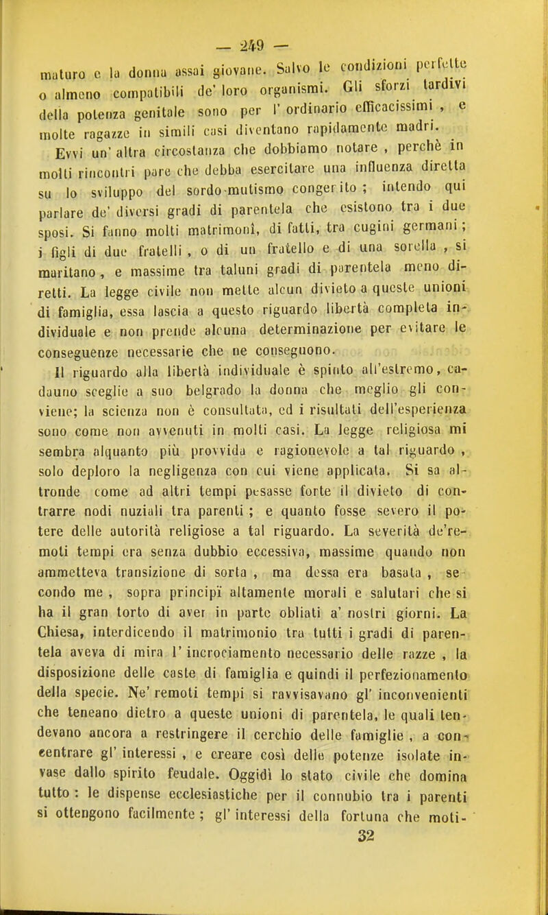 maturo c la donna assai giovane. Salvo le condizioni perfclte o almeno coinpalibili de' loro organismi. Gli sforzi lardivi della potenza genitale sono per V ordinario efficacissimi , e molte ragazze in simili casi diventano rapidamente madri. Evvi un' altra circostanza che dobbiamo notare , perchè in molli rincontri pare che debba esercitare una influenza diretta su lo sviluppo del sordo mutismo congerito ; intendo qui parlare de' diversi gradi di parentela che esistono tra i due sposi. Si fanno molti matrimoni, di fatti, tra cugini germani ; j figli di due fratelli , o di un fratello e ^i una sorella , si maritano, e massime Ira taluni gradi di parentela meno di- retti. La legge civile non mette alcun divieto a queste unioni di famiglia, essa lascia a questo riguardo libertà completa in- dividuale e non prende alcuna determinazione per evitare le conseguenze necessarie che ne conseguono. Il riguardo alla libertà individuale è spinto all'estremo, ca- dauno sceglie a suo belgrado la donna che meglio gli con- viene; la scienza non è consultata, ed i risultali dell'esperienza sono come non avvenuti in molti casi. La legge religiosa mi sembra alquanto più provvida e ragionevole a tal riguardo , solo deploro la negligenza con cui viene applicata. Si sa al- tronde come ad altri tempi pesasse forte il divieto di con- trarre nodi nuziali tra parenti ; e quanto fosse severo il po- tere delle autorità religiose a tal riguardo. La severità de're- moti tempi era senza dubbio eccessiva, massime quando non ammetteva transizione di sorta , ma dessa era basata , se- condo me , sopra principi altamente morali e salutari che si ha il gran torto di aver in parte obliati a' nostri giorni. La Chiesa, interdicendo il matrimonio tra tutti i gradi di paren- tela aveva di mira l'incrociamento necessario delle razze , la disposizione delle caste di famiglia e quindi il perfezionamento della specie. Ne' remoti tempi si ravvisavano gì' inconvenienti che teneano dietro a queste unioni di parentela, le quali ten- devano ancora a restringere il cerchio delle famiglie , a con- eentrare gì' interessi , e creare così delle potenze isolate in- vase dallo spirito feudale. Oggidì lo stato civile che domina tutto : le dispense ecclesiastiche per il connubio tra i parenti si ottengono facilmente ; gl' interessi della fortuna che moti- 32