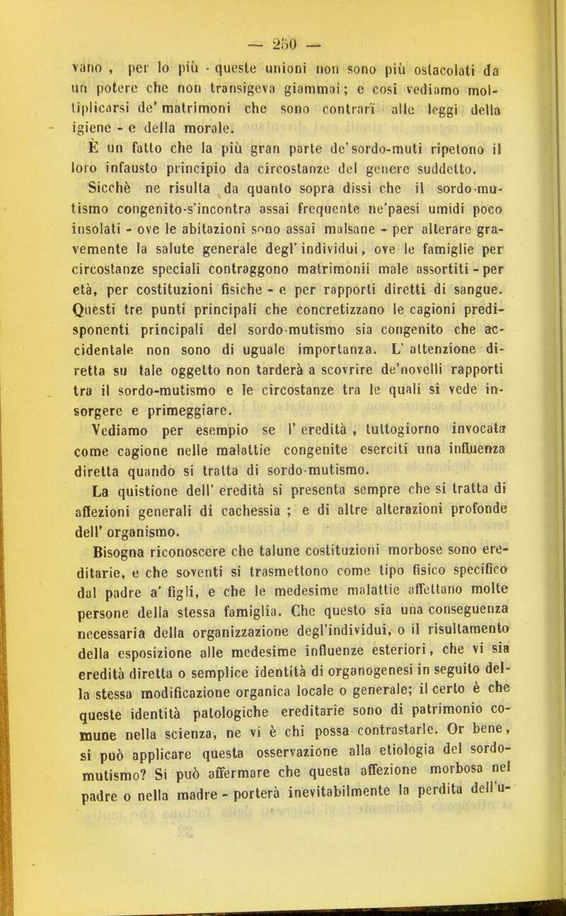 vano , per lo più • queste unioni non sono più oslacolati da un potere che non transigeva giammai; e cosi vediamo mol- liplicarsi de' matrimoni che sono contrari alle leggi della igiene - e della morale. E un fatto che la più gran parte de'sordo-muti ripetono il loro infausto principio da circostanze del genere suddetto. Sicché ne risulta da quanto sopra dissi che il sordo mu- tismo congenito-s'incontra assai frequente ne'paesi umidi poco insolati - ove le abitazioni sf>no assai malsane - per alterare gra- vemente la salute generale degl'individui, ove le famiglie per circostanze speciali contraggono raatrimonii male assortiti - per età, per costituzioni fisiche - e per rapporti diretti di sangue. Questi tre punti principali che concretizzano le cagioni predi- sponenti principali del sordo-mutismo sia congenito che ac- cidentale non sono di uguale importanza. L attenzione di- retta su tale oggetto non tarderà a scovrire de'novelli rapporti tra il sordo-mutismo e le circostanze tra le quali si vede in- sorgere e primeggiare. Vediamo per esempio se l'eredità , tultogiorno invocata come cagione nelle malattie congenite eserciti una influenza diretta quando si tratta di sordo mutismo. La quistione dell' eredità si presenta sempre che si tratta di affezioni generali di cachessia ; e di altre alterazioni profonde dell' organismo. Bisogna riconoscere che talune costituzioni morbose sono ere- ditarie, e che soventi si trasmettono come tipo fisico specifico dal padre a' figli, e che le medesime molatile afiettano molte persone della stessa famiglia. Che questo sia una conseguenza necessaria della organizzazione degl'individui, o il risullamento della esposizione alle medesime influenze esteriori, che vi sia eredità diretta o semplice identità di organogenesi in seguilo del- la stessa modificazione organica locale o generale; il certo è che queste identità patologiche ereditarie sono di patrimonio co- mune nella scienza, ne vi è chi possa contrastarle. Or bene, si può applicare questa osservazione alla etiologia del sordo- mutismo? Si può affermare che questa affezione morbosa nel padre o nella madre - porterà inevitabilmente la perdita dell'u-