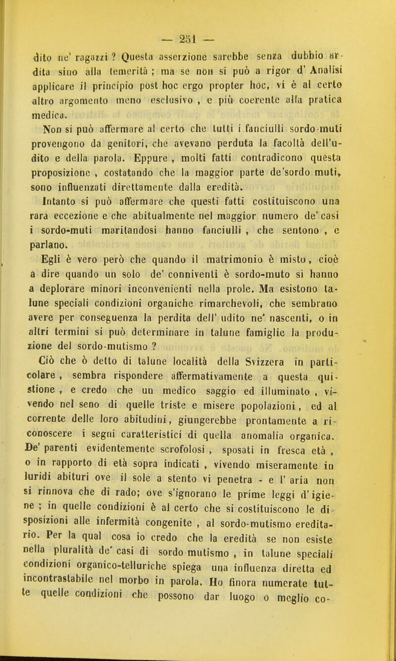 dito tiu' ragazzi ? Questa asserzione sarebbe senza dubbio ar- dita sino alla lemerilà ; ma se non si può a rigor d' Analisi applicare il principio post hoc ergo propter hoc, vi è al certo altro argomento meno esclusivo , e più coerente alla pratica medica. Non si può affermare al certa che tulli i fanciulli sordo muti provengono da genitori, che avevano perduta la facoltà dell'u- dito e della parola. Eppure , molti fatti contradicono questa proposizione , costatando che la maggior parte de'sordo muti, sono influenzati direttamente dalla eredità. Intanto si può affermare che questi fatti costituiscono una rara eccezione e che abitualmente nel maggior numero de' casi i sordo-muti maritandosi hanno fanciulli , che sentono , e parlano. Egli è vero però che quando il matrimonio è misto, cioè a dire quando un solo de' conniventi è sordo-muto si hanno a deplorare minori inconvenienti nella prole. Ma esistono ta- lune speciali condizioni organiche rimarchevoli, che sembrano avere per conseguenza la perdita dell' udito ne' nascenti, o in altri termini si può determinare in talune famiglie la produ- zione del sordo-mutismo ? Ciò che ò detto di talune località della Svizzera in parti- colare , sembra rispondere afièrmativamente a questa qui- stione , e credo che un medico saggio ed illuminato , vi- vendo nel seno di quelle triste e misere popolazioni, ed al corrente delle loro abitudini, giungerebbe prontamente a ri- conoscere i segni caratteristici di quella anomalia organica. De' parenti evidentemente scrofolosi , sposati in fresca età , o in rapporto di età sopra indicati , vivendo miseramente in luridi abituri ove il sole a stento vi penetra - e 1' aria non si rinnova che di rado; ove s'ignorano le prime leggi d'igie- ne ; in quelle condizioni è al certo che si costituiscono le di- sposizioni alle infermità congenite , al sordo-mutismo eredita- rio. Per la qual cosa io credo che la eredità se non esiste nella pluralità de' casi di sordo mutismo , in talune speciali condizioni organico-telluriche spiega una influenza diretta ed incontrastabile nel morbo in parola. Ho finora numerate tut- te quelle condizioni che possono dar luogo o meglio co-