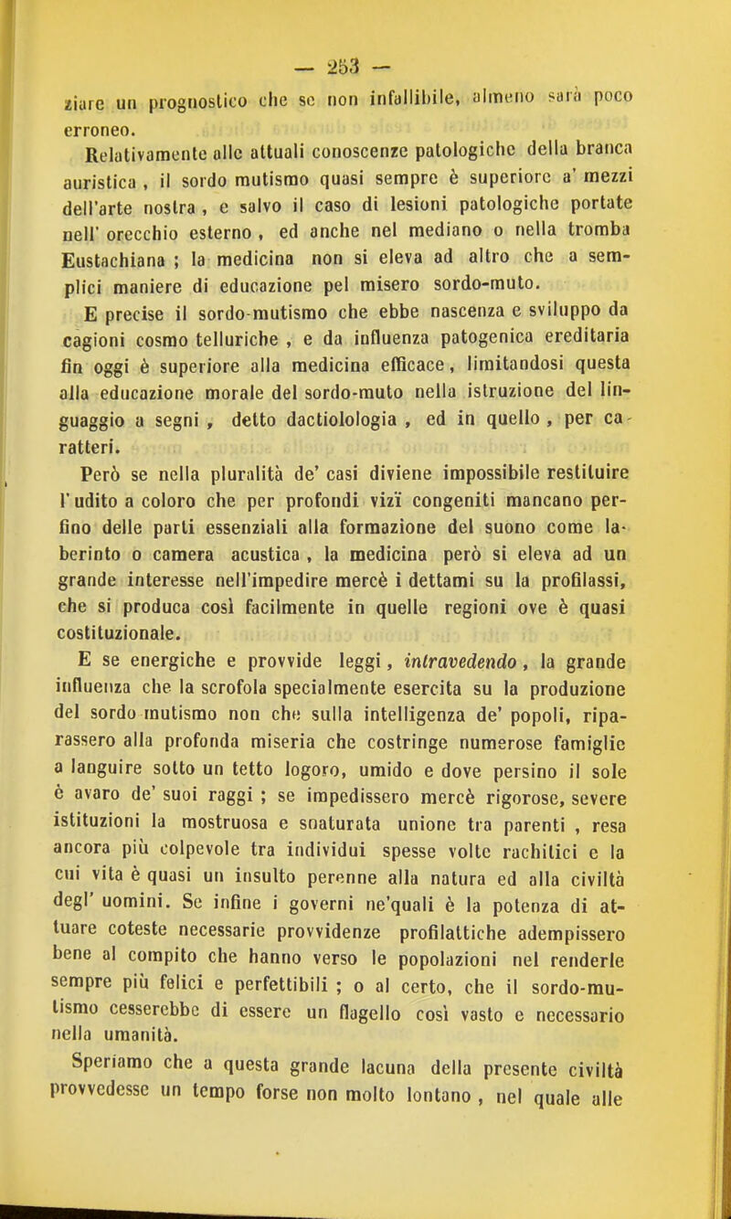 ziurc un prognostico che se non infallibile, almeno sari) poco erroneo. Relativamente alle attuali conoscenze patologiche della branca auristica , il sordo mutismo quasi sempre è superiore a' mezzi dell'arte nostra , e salvo il caso di lesioni patologiche portate nell' orecchio esterno , ed anche nel mediano o nella tromba Eustachiana ; la medicina non si eleva ad altro che a sem- plici maniere di educazione pel misero sordo-muto. E precise il sordo-mutismo che ebbe nascenza e sviluppo da cagioni cosmo telluriche , e da influenza patogenica ereditaria fin oggi è superiore alla medicina efficace, limitandosi questa alla educazione morale del sordo-muto nella istruzione del lin- guaggio a segni , detto dactiolologia , ed in quello, per ca- ratteri. Però se nella pluralità de' casi diviene impossibile restituire r udito a coloro che per profondi vizi congeniti mancano per- fino delle parti essenziali alla formazione del suono come la- berinto o camera acustica , la medicina però si eleva ad un grande interesse nell'impedire mercè i dettami su la profilassi, che si produca cosi facilmente in quelle regioni ove è quasi costituzionale. E se energiche e provvide leggi, intravedendo, la grande influenza che la scrofola specialmente esercita su la produzione del sordo mutismo non che sulla intelligenza de' popoli, ripa- rassero alla profonda miseria che costringe numerose famiglie a languire sotto un tetto logoro, umido e dove persino il sole ò avaro de' suoi raggi ; se impedissero mercè rigorose, severe istituzioni la mostruosa e snaturata unione tra parenti , resa ancora più colpevole tra individui spesse volte rachitici e la cui vita è quasi un insulto perenne alla natura ed alla civiltà degl' uomini. Se infine i governi ne'quali è la potenza di at- tuare cotesto necessarie provvidenze profilattiche adempissero bene al compito che hanno verso le popolazioni nel renderle sempre più felici e perfettibili ; o al certo, che il sordo-mu- tismo cesserebbe di essere un flagello cosi vasto e necessario nella umanità. Speriamo che a questa grande lacuna della presente civiltà provvedesse un tempo forse non molto lontano , nel quale alle