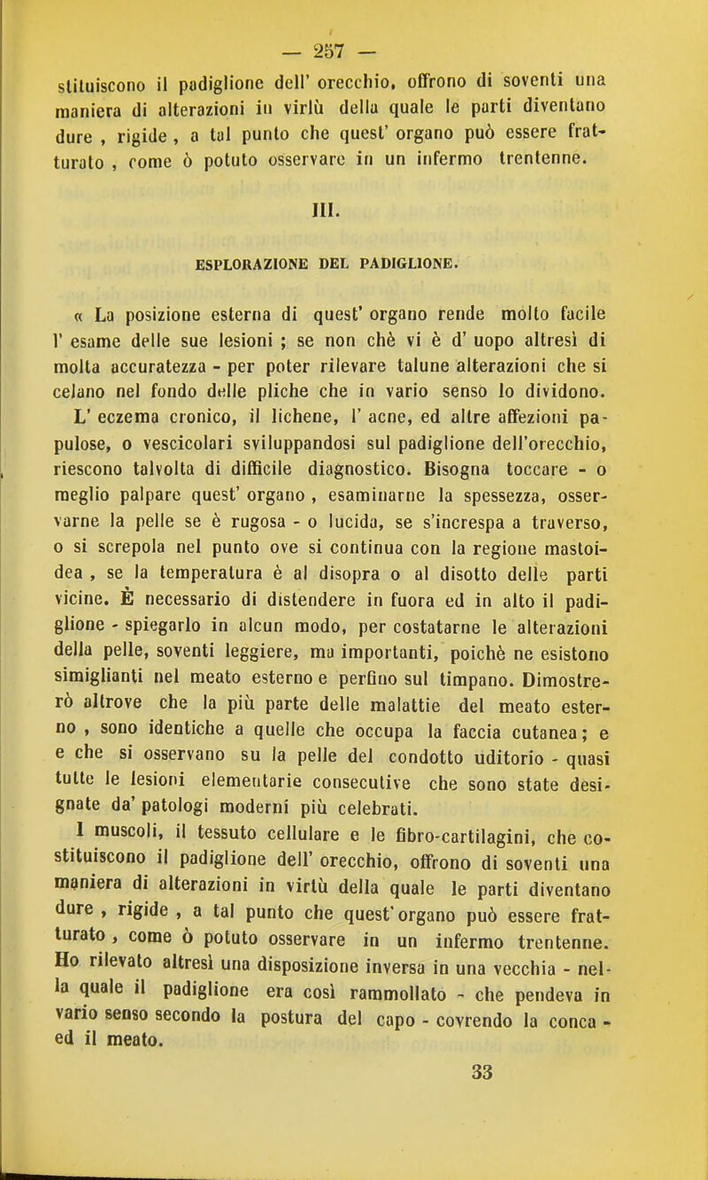 sliluiscono il padiglione dell' orecchio, offrono di soventi una maniera di alterazioni in virlù della quale le parti diventano dure , rigide , a tal punto che quest' organo può essere frat- turato , rome ò potuto osservare in un infermo trentenne. III. ESPLORAZIONE DEL PADIGLIONE. « La posizione esterna di quest' organo rende molto facile 1' esame delle sue lesioni ; se non chè vi è d' uopo altresì di molta accuratezza - per poter rilevare talune alterazioni che si celano nel fondo delle pliche che in vario senso lo dividono. L' eczema cronico, il lichene, 1' acne, ed altre affezioni pa- pulose, 0 vescicolari sviluppandosi sul padiglione dell'orecchio, riescono talvolta di difficile diagnostico. Bisogna toccare - o meglio palpare quest' organo , esaminarne la spessezza, osser- varne la pelle se è rugosa - o lucida, se s'increspa a traverso, o si screpola nel punto ove si continua con la regione mastoi- dea , se la temperatura è al disopra o al disotto delle parti vicine. È necessario di distendere in fuora ed in alto il padi- glione - spiegarlo in alcun modo, per costatarne le alterazioni della pelle, soventi leggiere, ma importanti, poiché ne esistono simiglianti nel meato esterno e perfino sul timpano. Dimostre- rò altrove che la più parte delle malattie del meato ester- no , sono identiche a quelle che occupa la faccia cutanea ; e e che si osservano su la pelle del condotto uditorio - quasi tutte le lesioni elemeutarie consecutive che sono state desi- gnate da' patologi moderni più celebrati. 1 muscoli, il tessuto cellulare e le fibro-cartilagini, che co- stituiscono il padiglione dell' orecchio, offrono di soventi una maniera di alterazioni in virtù della quale le parti diventano dure , rigide , a tal punto che quesf organo può essere frat- turato , come ò potuto osservare in un infermo trentenne. Ho rilevato altresì una disposizione inversa in una vecchia - nel- la quale il padiglione era così rammollato - che pendeva in vario senso secondo la postura del capo - covrendo la conca - ed il meato. 33