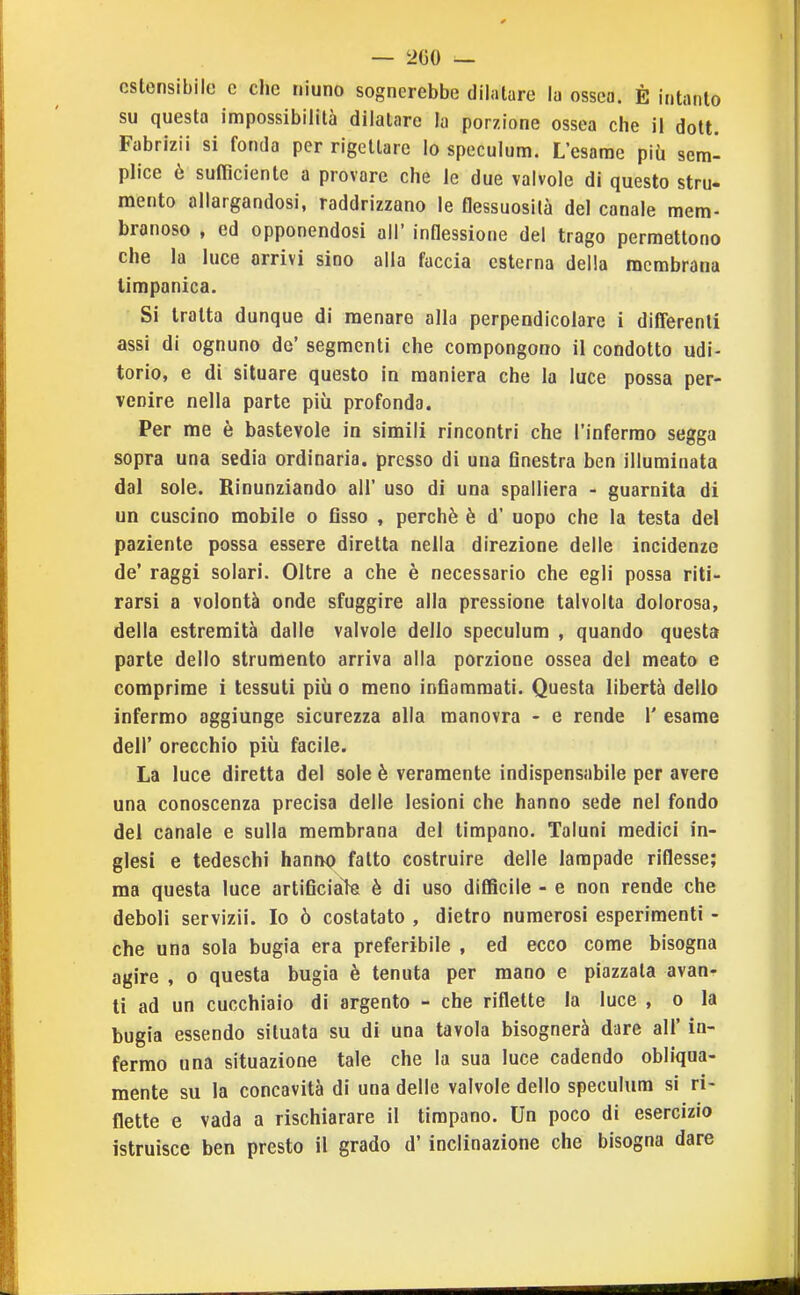 estensibile c che niuno sognerebbe dilatare la ossea. È intanto su questa impossibilità dilatare la porzione ossea che il dott. Fabrizii si fonda per rigettare lo speculum. L'esame più sem- plice è sufficiente a provare che le due valvole di questo stru- mento allargandosi, raddrizzano le flessuosità del canale mem- branoso , ed opponendosi all' inflessione del trago permettono che la luce arrivi sino alla faccia esterna della membrana timpanica. Si tratta dunque di menare alla perpendicolare i differenti assi di ognuno de' segmenti che compongono il condotto udi- torio, e di situare questo in maniera che la luce possa per- venire nella parte più profonda. Per me è bastevole in simili rincontri che l'infermo segga sopra una sedia ordinaria, presso di una Gnestra ben illuminata dal sole. Rinunziando all' uso di una spalliera - guarnita di un cuscino mobile o Osso , perchè è d' uopo che la testa del paziente possa essere diretta nella direzione delle incidenze de' raggi solari. Oltre a che è necessario che egli possa riti- rarsi a volontà onde sfuggire alla pressione talvolta dolorosa, della estremità dalle valvole dello speculum , quando questa parte dello strumento arriva alla porzione ossea del meato e comprime i tessuti più o meno inGammati. Questa libertà dello infermo aggiunge sicurezza alla manovra - e rende 1' esame dell' orecchio più facile. La luce diretta del sole è veramente indispensabile per avere una conoscenza precisa delle lesioni che hanno sede nel fondo del canale e sulla membrana del timpano. Taluni medici in- glesi e tedeschi hanivo fatto costruire delle lampade riflesse; ma questa luce artiGciaìe è di uso difficile - e non rende che deboli servizi!. Io ò costatato , dietro numerosi esperimenti - che una sola bugia era preferibile , ed ecco come bisogna agire , o questa bugia è tenuta per mano e piazzata avan- ti ad un cucchiaio di argento - che riflette la luce , o la bugia essendo situata su di una tavola bisognerà dare all' in- fermo una situazione tale che la sua luce cadendo obliqua- mente su la concavità di una delle valvole dello speculum si ri- flette e vada a rischiarare il timpano. Un poco di esercizio istruisce ben presto il grado d'inclinazione che bisogna dare