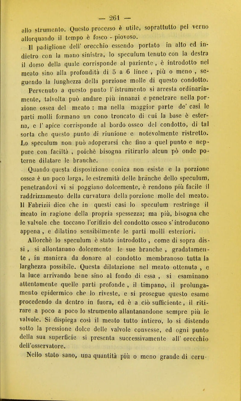 allo slrumenlo. Questo processo è utile, soprattutto pel verno allorquando il tempo è fosco - piovoso. 11 padiglione dell' orecchio essendo portato in alto ed in- dietro con la mano sinistra, lo speculum tenuto con la destra il dorso della quale corrisponde al paziente , è introdotto nel meato sino alla profondità di 5 a 6 linee , più o meno , se- guendo la lunghezza della porzione molle di questo condotto. Pervenuto a questo punto l'istrumento si arresta ordinaria- mente, talvolta può andare più innanzi e penetrare nella por- zione ossea del meato : ma nella maggior parte de' casi le parti molli formano un cono troncato di cui la base è ester- na, e r apice corrisponde al bordo osseo del condotto, di tal sorta che questo punto di riunione e notevolmente ristretto. Lo speculum non può adoperarsi che fino a quel punto e nep- pure con faciltà , poiché bisogna ritirarlo alcun pò onde po- terne dilatare le branche. Quando questa disposizione conica non esiste e la porzione ossea è un poco larga, le estremità delle branche dello speculum, penetrandovi vi si poggiano dolcemente, è rendono più facile il raddrizzamento della curvatura della porzione molle del meato. 11 Fabrizii dice che in questi casi Io speculum restringe il meato in ragione della propria spessezza; ma più, bisogna che le valvole che toccano l'orifizio del condotto osseo s'introducono appena , e dilatino sensibilmente le parti molli esteriori. Allorché lo speculum è stato introdotto , come di sopra dis- si , si allontanano dolcemente le sue branche , gradatamen- te , in maniera da donare al condotto membranoso tutta la larghezza possibile. Questa dilatazione nel meato ottenuta , e la luce arrivando bene sino al fondo di essa , si esaminano attentamente quelle parti profonde , il timpano, il prolunga- mento epidermico che lo riveste, e si prosegue questo esame procedendo da dentro in fuora, ed è a ciò sufficiente, il riti- rare a poco a poco lo strumento allantanandone sempre più le valvole. Si dispiega cosi il meato tutto intiero, lo si distendo sotto la pressione dolce delle valvole convesse, ed ogni punto della sua superficie si presenta successivamente all' orecchio dell'osservatore. Nello stalo sano, una quantità più o meno grande di ceru-