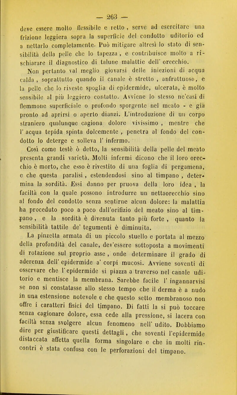 deve essere molto flessibile e i elle , serve ad esercì lare una frizione leggiera sopra la superficie del condolto uditorio ed a nettarlo completamente. Può mitigare altresì lo stato di sen- sibilità delia pelle che lo tapezzu , e contribuisce molto a ri- schiarare il diagnostico di talune malattie dell' orecchio. NoJi pertanto vai meglio giovarsi delle iniezioni di acqua calda , soprattutto quando il canale è stretto , anfrattuoso, e la polle che lo riveste spoglia di epidermide, ulcerata, è molto sensibile al più leggiero contallo. Avviene lo stesso ne'casi di flemmone superficiale o profondo sporgente nel mealo - e già pronto ad aprirsi o aperto dianzi. L'introduzione di un corpo straniero qualunque cagiona dolore vivissimo , mentre che r acqua tepida spinta dolcemente , penetra al fondo del con- dotto lo deterge e solleva 1' infermo. Così come testé ò detto, la sensibilità della pelle del meato presenta grandi varietà. Molli infermi dicono che il loro orec- chio è morto, che esso è rivestito di una foglia di pergamena, e che questa paralisi, estendendosi sino al timpano , deter* mina la sordità. Essi danno per pruova della loro idea , la faciltà con la quale possono introdurre un nettaorecchio sino al fondo del condolto senza sentirne alcun dolore: la malattia ha proceduto poco a poco dall'orifizio del meato sino al tim- pano , e la sordità è divenuta tanto più forte , quanto la sensibilità tattile de' tegumenti è diminuita. La pinzetta armata di un piccolo stuello e portata al mezzo della profondità del canale, dev'essere sottoposta a movimenti di rotazione sul proprio asse , onde determinare il grado di aderenza dell' epidermide a' corpi mucosi. Avviene soventi di osservare che l'epidermide si piazza a traverso nel canale udi- torio e mentisce la membrana. Sarebbe facile 1' ingannarvisi se non si constatasse alio stesso tempo che il derma è a nudo in una estensione notevole e che questo sello membranoso non offre i caratteri fisici del timpano. Di fatti la si può toccare senza cagionare dolore, essa cede alla pressione, si lacera con facillà senza svolgere alcun fenomeno nell udito. Dobbiamo dire per giustificare questi dettagli, che soventi l'epidermide distaccala affetta quella forma singolare e che in molti rin- contri è stata confusa con le perforazioni del timpano.