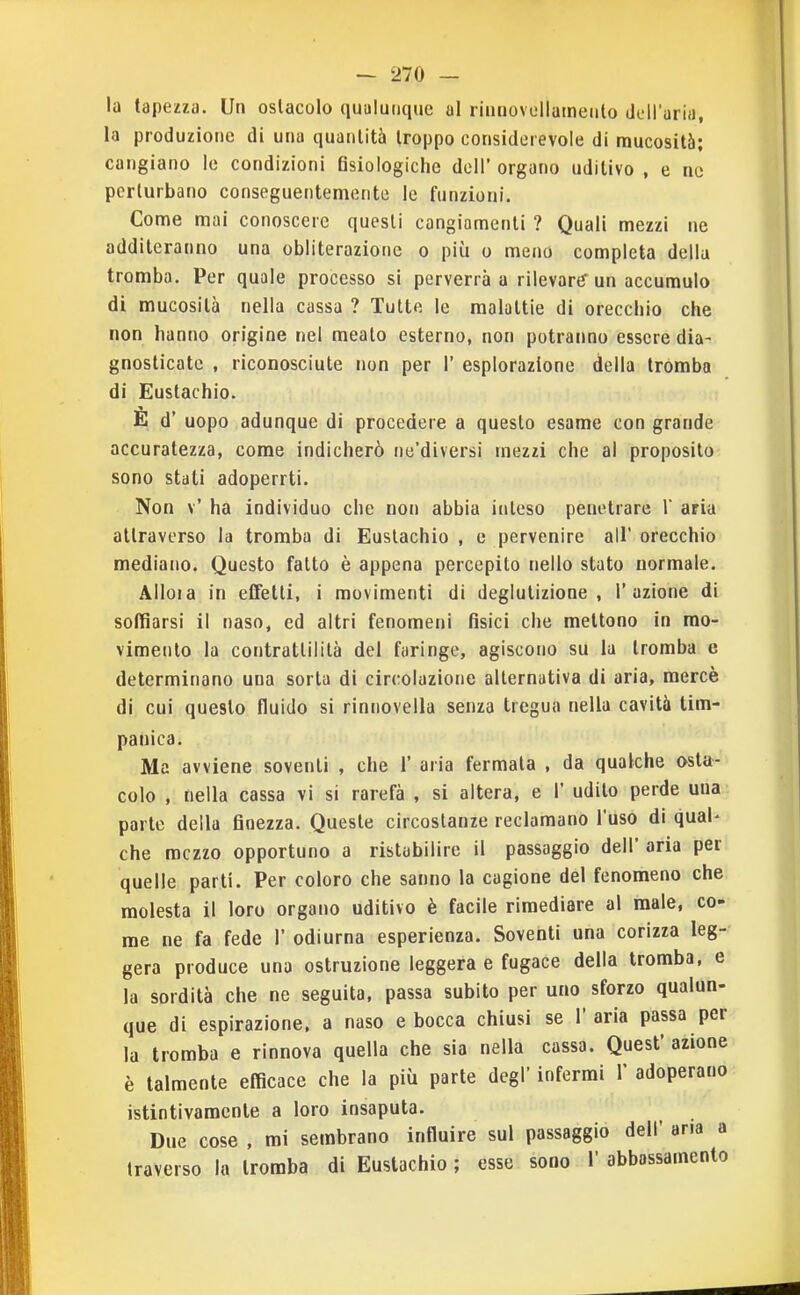 la tapezza. Un ostacolo qualunque al riunovellameulo dcH'aria, la produzione di una quantità troppo considerevole di mucosità; cangiano le condizioni fisiologiche dell' organo uditivo , e ne perturbano conseguentemente le funzioni. Come mai conoscere questi cangiamenti ? Quali mezzi ne additeranno una obliterazione o più o meno completa della tromba. Per quale processo si perverrà a rilevare un accumulo di mucosità nella cassa ? Tutte le malattie di orecchio che non hanno origine nel meato esterno, non potranno essere dia- gnosticate , riconosciute non per 1' esplorazione della tromba di Eustachio. E d' uopo adunque di procedere a questo esame con grande accuratezza, come indicherò ne'diversi mezzi che al proposito sono stati adoperrti. Non v' ha individuo che non abbia ititeso penetrare V aria attraverso la tromba di Eustachio , e pervenire all' orecchio mediano. Questo fatto è appena percepito nello stato normale. Alloia in effetti, i movimenti di deglutizione, l'azione di soffiarsi il naso, ed altri fenomeni fisici che mettono in mo- vimento la contrattilità del faringe, agiscono su la tromba e determinano una sorta di circolazione alternativa di aria, mercè di cui questo fluido si rinnovella senza tregua nella cavità tim- panica. Ma avviene soventi , che 1' aria fermala , da qualche asta- colo , nella cassa vi si rarefà , si altera, e 1' udito perde uua parte della finezza. Queste circostanze reclamano l'uso di qual- che mezzo opportuno a ristabilire il passaggio dell' aria per quelle parti. Per coloro che sanno la cagione del fenomeno che molesta il loro organo uditivo è facile rimediare al male, co- me ne fa fede 1' odiurna esperienza. Soventi una corizza leg- gera produce una ostruzione leggera e fugace della tromba, e la sordità che ne seguita, passa subito per uno sforzo qualun- que di espirazione, a naso e bocca chiusi se 1' aria passa per la tromba e rinnova quella che sia nella cassa. Quest' azione è talmente efficace che la più parte degi' infermi Y adoperano istintivamente a loro insaputa. Due cose , mi sembrano influire sul passaggio dell' aria a traverso la tromba di Eustachio ; esse sono 1' abbassamento