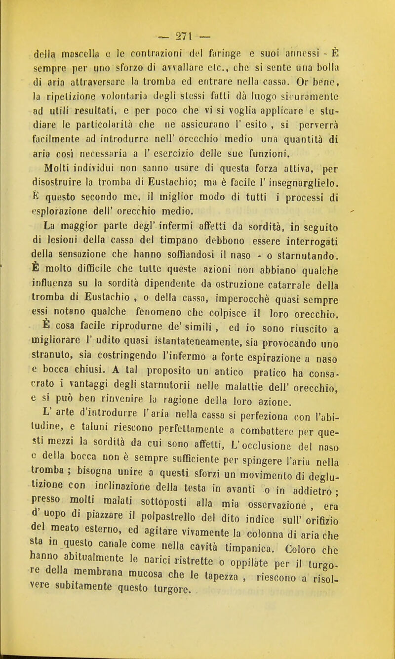 della moscella e le contrazioni del fiiringfi e suoi annessi - È sempre per uno sforzo di avvallare eie, che si sente una bolla di aria attraversare la tromba ed entrare nella cassa. Or bene, la ripetizione volontaria degli slessi fatti dà luogo sicuramente ad utili resultati, e per poco che vi si voglia applicare e stu- diare le particolarità che ne assicurano 1' esito , si perverrà facilmente ad introdurre nell' orecchio medio una quantità di aria così necessaria a 1' esercizio delle sue funzioni. Molti individui non sanno usare di questa forza attiva, per disostruire la tromba di Eustachio; ma è facile l'insegnarglielo. È questo secondo me. il miglior modo di tutti i processi di esplorazione dell' orecchio medio. La maggior parte degl' infermi affetti da sordità, in seguito di lesioni della cassa del timpano debbono essere interrogati della sensazione che hanno soffiandosi il naso - o starnutando. E molto difficile che tutte queste azioni non abbiano qualche influenza su la sordità dipendente da ostruzione catarrale della tromba di Eustachio , o della cassa, imperocché quasi sempre essi notano qualche fenomeno che colpisce il loro orecchio. È cosa facile riprodurne de' simili, ed io sono riuscito a migliorare 1' udito quasi istantateneamente, sia provocando uno stranuto, sia costringendo l'infermo a forte espirazione a naso e bocca chiusi. A tal proposito un antico pratico ha consa- crato i vantaggi degli starnutorii nelle malattie dell' orecchio, e si può ben rinvenire la ragione della loro azione. L' arte d'introdurre l'aria nella cassa si perfeziona con l'abi- tudine, e taluni riescono perfettamente a combattere per que- sti mezzi la sordità da cui sono affetti. L'occlusione del naso e della bocca non è sempre sufficiente per spingere l'aria nella tromba ; bisogna unire a questi sforzi un movimento di deglu- tizione con inclinazione della testa in avanti o in addietro • presso molti malati sottoposti alla mia osservazione, era d uopo di piazzare il polpastrello del dito indice sull' oriflzio del meato esterno, ed agitare vivamente la colonna di aria che sta .n questo canale come nella cavità timpanica. Coloro che hanno abitualmente le narici ristrette o oppilate per il turgo- re della membrana mucosa che le tapezza . riescono a risol- vere subitamente questo turgore.