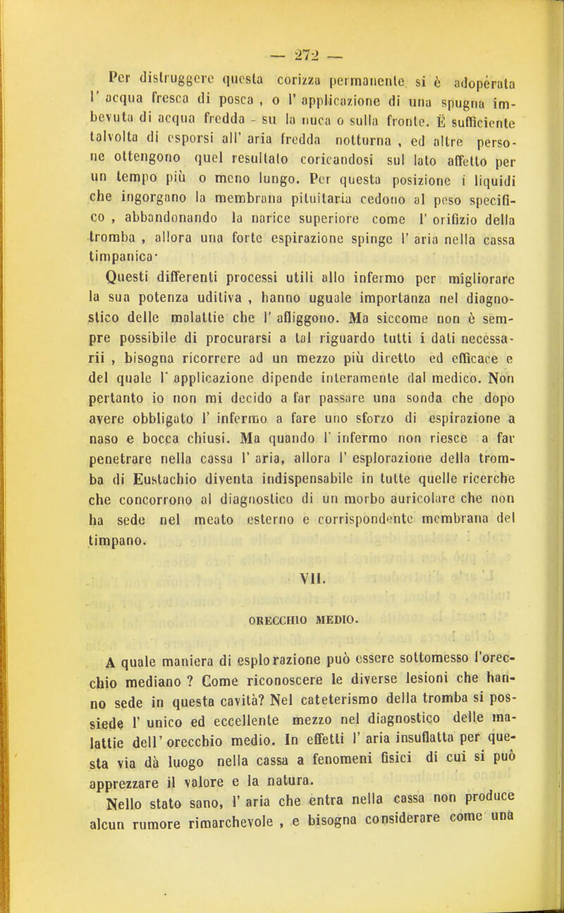 Per (lislruggcrc questa cori/za permaiicnle si è adoperata I' acqua fresca di posca , o 1' applicazione di una spugna im- bevuta di acqua fredda - su la nuca o sulla fronte. È sufficiente talvolta di osporsi all' aria fredda notturna , ed altre perso- ne ottengono quel resultalo coricandosi sul lato affetto per un tempo più o meno lungo. Per questa posizione i liquidi che ingorgano la membrana pituitaria cedono al poso speciQ- co , abbandonando la narice superiore come 1' orifìzio della -tromba , allora una forte espirazione spinge 1' aria nella cassa timpanica- Questi differenti processi utili allo infermo per migliorare la sua potenza uditiva , hanno uguale importanza nel diagno- slieo delle malattie che 1' afliggono. Ma siccome non è sem- pre possibile di procurarsi a tal riguardo tutti i dati necessa- rii , bisogna ricorrere ad un mezzo più diretto ed efficace e del quale 1' applicazione dipende interamente dal medico. Non pertanto io non mi decido a far passare una sonda che dopo avere obbligalo 1' infcruio a fare uno sforzo di espirazione a naso e bocca chiusi. Ma quando 1' infermo non riesce a far penetrare nella cassa 1' aria, allora 1' esplorazione della trom- ba di Eustachio diventa indispensabile in tutte quelle ricerche che concorrono al diagnostico di un morbo auricolare che non ha sede nel meato esterno e corrispond(?ntc membrana del timpano. VII. ORECCHIO MEDIO. A quale maniera di esplorazione può essere sottomesso l'orec- chio mediano ? Come riconoscere le diverse lesioni che han- no sede in questa cavità? Nel cateterismo della tromba si pos- siede r unico ed eccellente mezzo nel diagnostico delle ma- lattie dell'orecchio medio. In effetti 1'aria insuflalta per que- sta via dà luogo nella cassa a fenomeni Osici di cui si può apprezzare il valore e la natura. Nello stato sano, 1' aria che entra nella cassa non produce alcun rumore rimarchevole , e bisogna considerare come una