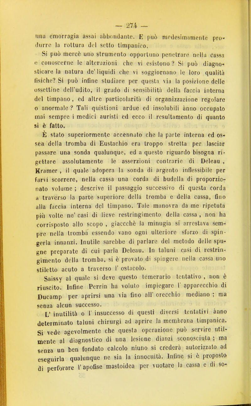 imu emorragia assai abbondanle. E può modesimamente pro- durre la rottura del setto timpanico. Si può mercè uno strumento opportuno penetrare nella cassa «! conoscerne le alterazioni che vi esistono ? Si può diagno- sticare la natura de'liquidi che vi soggiornano le loro qualità fìsiche? Si può infine studiare per questa via la posizione delle osselline dell'udito, il grado di sensibilità della faccia interna del timpano, ed altre particolarità di organizzazione regolare o anormale ? Tali quistioni ardue ed insolubili anno occupalo mai sempre i medici auristi ed ecco il resultamento di quanto si è fatto. È stato superiormente accennato che la parte interna ed os- sea delia tromba di Eustachio era troppo stretta per lasciar passare una sonda qualunque, ed a questo riguardo bisogna ri* gettare assolutamente le asserzioni contrarie di Deleau , Kramer, il quale adopera la sonda di argento inflessibile per farvi scorrere, nella cassa una corda di budella di proporzio- nato volume ; descrive il passaggio successivo di questa corda a traverso la parte superiore della tromba e della cassa, fino alla faccia interna del timpano. Tale manovra da me ripetuta più volte ne' casi di lieve restringimento della cassa , non ha corrisposto allo scopo , giaccchè la minugia si arrestava sem- pre nella tromba essendo vano ogni ulteriore sforzo di spin- gerla innanzi. Inutile sarebbe di parlare del metodo delle spu- gne preparate di cui parla Deleau. In taluni casi di restrin- gimento della tromba, si è provalo di spingere nella cassa uno stiletto acuto a traverso 1' ostacolo. Saissy al quale si deve questo temerario tentativo , non è riuscito. Infine Perrin ha voluto impiegare 1 apparecchio di Ducarap per aprirsi una via fino all' orecchio mediano ; ma senza alcun successo. L' inutilità o r insuccesso di questi diversi tentativi anno determinato taluni chirurgi ad aprire la membrana timpanica. Si vede agevolmente che questa operazione può servire util- mente al diagnostico di una lesione dianzi sconosciuta ; ma senza un ben fondato calcolo niuno si crederà autorizzalo ad eseguirla qualunque ne sia la innocuità. Infine si è proposto di perforare l'apofise mastoidea per vuotare la cassa e di so-