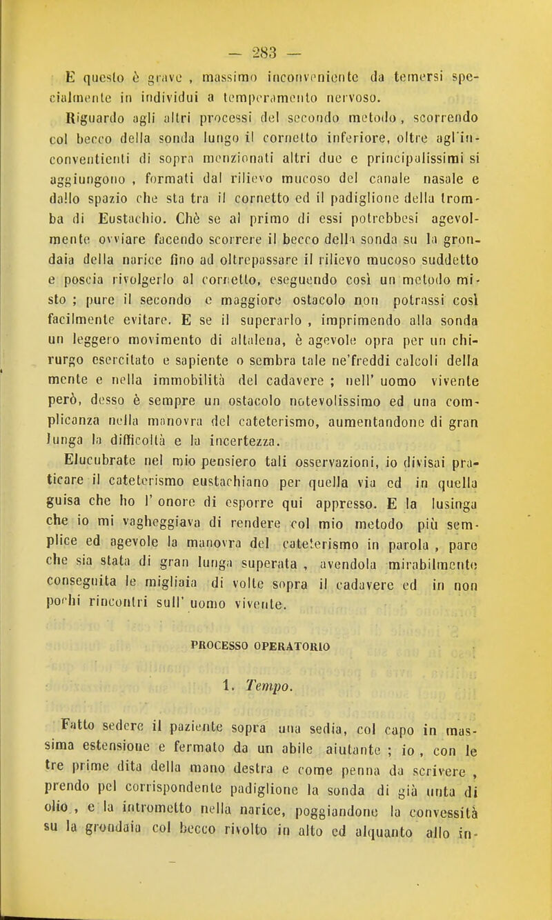 E questo ò grave , massimo incotivonioritc da temersi spe- ciulmenle in individui a tempriMmonto nervoso. Riguardo agli altri processi del secondo metodo , scorrendo col becco della sonda lungo il cornetto inferiore, oltre agl iii- conventienli di sopra menzionali altri due e principulissirai si aggiungono , formati dal rilievo mucoso del canale nasale e dallo spazio che sta tra il cornetto ed il padiglione della trom- ba di Eustachio. Chè se al primo di essi potrebbesi agevol- mente ovviare facendo scorrere il becco deli-i sonda su la gron- daia della narice fino ad oltrepassare il rilievo mucoso suddetto e poscia rivolgerlo al corretto, eseguendo così un metodo mi- sto ; pure il secondo o maggioro ostacolo non potrassi cosi facilmente evitare. E se il superarlo , imprimendo alla sonda un leggero movimento di altalena, è agevole opra per un chi- rurgo esercitato e sapiente o sembra tale ne'freddi calcoli della mente e nella immobilità del cadavere ; nell' uomo vivente però, desso è sempre un ostacolo notevolissimo ed una com- plicanza nella manovra del cateterismo, aumentandone di gran lunga la difficoltà e la incertezza. Elucubrate nel mio pensiero tali osservazioni, io divisai pra- ticare il cateterismo eustachiano per quella via ed in quella guisa che ho 1' onore di esporre qui appresso. E la lusinga che io mi vagheggiava di rendere col mio metodo più sem- plice ed agevole la manovra del cateterismo in parola , paro che sia stata di gran lunga superata , avendola mirabilmente conseguita le migliaia di volle sopra il cadavere ed in non pochi rincontri sull' uomo vivente. PROCESSO OPERATORIO 1. Tempo. Fatto sedere il paziente sopra una sedia, col capo in mas- sima estensione e fermalo da un abile aiutante ; io , con le tre prime dita della mano destra e come penna da scrivere , prendo pel corrispondente padiglione la sonda di già unta di olio , e la intrometto nella narice, poggiandone la convessità su la grondaia col becco rivolto in alto ed alquanto allo in-