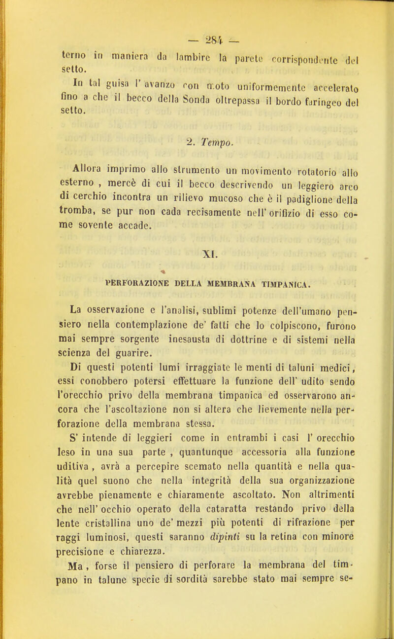 — L>84 — terno in maniera da lambire la parole oorrispondonlc del sello. In tal gnisa I' avanzo con nr.oto uniformemente acceleralo fino a che il becco della Sonda oltrepassa il bordo faringeo del setto. 2. Tempo. Allora imprimo allo strumento un movimento rotatorio allo esterno , mercè di cui il becco descrivendo un leggiero arco di cerchio incontra un rilievo mucoso che è il padiglione della tromba, se pur non cada recisamente nell'orifizio di esso co- me sovente accade. XI. PERFORAZIONE DELLA MEMBRANA TIMPANICA. La osservazione e l'analisi, sublimi potenze dell'umano pen- siero nella contemplazione de' falli che lo colpiscono, furono mai sempre sorgente inesausta di dottrine e di sistemi nella scienza del guarire. Di questi polenti lumi irraggiate le menti di taluni medici, essi conobbero potersi effettuare la funzione dell' udito sendo rorecchio privo della membrana timpanica ed osservarono an- cora che l'ascoltazione non si altera che lievemente nella per- forazione della membrana stessa. S' intende di leggieri come in entrambi i casi 1' orecchio leso in una sua parte , quantunque accessoria alla funzione uditiva , avrà a percepire scemato nella quantità e nella qua- lità quel suono che nella integrità della sua organizzazione avrebbe pienamente e chiaramente ascoltato. Non altrimenti che neir occhio operato della cataratta restando privo della lente cristallina uno de' mezzi più potenti di rifrazione per raggi luminosi, questi saranno dipinti su la retina con minore precisione e chiarezza. Ma, forse il pensiero di perforare la membrana del tim- pano in talune specie di sordità sarebbe stato mai sempre se-