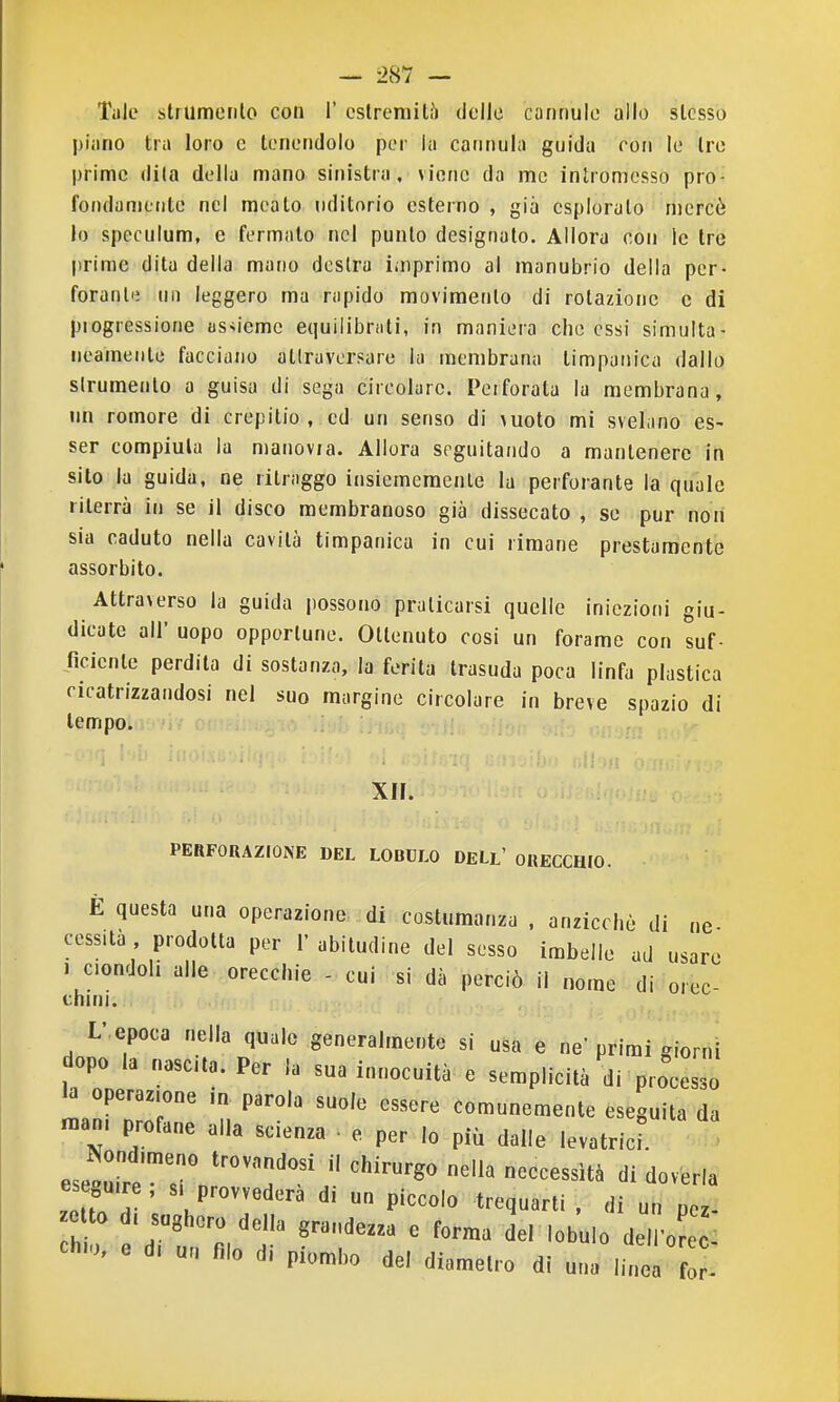 Tale strumento con T cstrerailò delle cannule allo stesso piano tra loro e tenendolo per la cannula guida con le tre prime dila della mano sinistra, viene da me intromesso pro- fondamente nel meato uditorio esterno , già esploralo mercè lo speculum, e fermalo nel punto designato. Allora con le tre prime dita della mano destra imprimo al manubrio della per- forante un leggero ma rapido movimento di rotazione e di piogressione as>ieme equilibrati, in maniera che essi simulta- neamente facciano attraversare la membrana timpanica dallo slrumento a guisa di sega circolare. Perforata la membrana, un remore di crepitio , ed un senso di vuoto mi svelano es- ser compiuta la manovia. Allora seguitando a mantenere in sito la guida, ne ritraggo insiemeraenle la perforante la quale riterrà in se il disco membranoso già dissecato , se pur non sia caduto nella cavità timpanica in cui rimane prestamente assorbito. Attraverso la guida possono praticarsi quelle Iniezioni giu- dicate all' uopo opportune. Ottenuto cosi un forame con suf- ficiente perdila di sostanza, la ferita trasuda poca linfa plastica cicatrizzandosi nel suo margine circolare in breve spazio di tempo. XH. PERFORAZIONE DEL LOBULO DELl' ORECCHIO. È questa una operazione di costumanza . anzicchè di ne- cessita prodotta per l'abitudine del sesso imbelle ad usare J ciondoli alle orecchie - cui si dà perciò il nome di orec- L' epoca nella quale generalmente si usa e ne'primi Kiorni dopo la nascita. Per la sua innocuità c semplicità di processo b „pera^,o„e ,„ parola suolo essere comunemente eseguila da n.am profane alla scienza e per lo più dalle levatrici eseoUire, si provvederà di un piccolo trequarti , di un oez zo to d, sughero della grandezza e forma del lobul del o e ] 01..0, e d, un filo di pi„„|,o del diametro di una linea for-