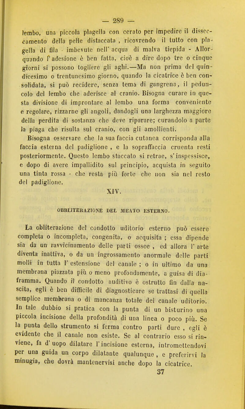 lembo, una piccola plagella con cerato per impedire il dissec- camento della peHe distaccata , ricovrendo il tutto con pla- gella di fila imbevute neir acqua di malva tiepida - Allor- quando r adesione è ben fatta, cioè a dire dopo tre o cinque giorni si possono togliere gli aghi.—Ma non prima del quin- dicesimo 0 trentunesimo giorno, quando la cicatrice è ben con- solidata, si può recidere, senza tema di gangrena, il pedun- colo del lembo che aderisce al cranio. Bisogna curare in que- sta divisione di improntare al lembo una forma conveniente e regolare, rizzarne gli angoli, dandogli una larghezza maggiore della perdita di sostanza che deve riparare; curandolo a parte la piaga che risulta sul cranio, con gli amollienti. Bisogna osservare che la sua faccia cutanea corrisponda alla faccia esterna del padiglione , e la sopraCFaccia cruenta resti posteriormente. Questo lembo staccato si retrae, s'inspessisce, e dopo di avere impallidito sul principio, acquista in seguito una tinta rossa - che resta più forte che non sia nel resto del padiglione. XIV. OBBIITERAZIONE DEL MEATO ESTERNO. La obliterazione del condotto uditorio esterno può essere completa o incompleta, congenita, o acquisita ; essa dipende sia da un ravvicinamento delle par ti ossee , ed allora 1' arte diventa inattiva, o da un ingrossamento anormale delle parti molli in tutta 1 estensione del canale ; o in ultimo da una membrana piazzala più o meno profondamente, a guisa di dia- framma. Quando il condotto auditivo è ostruito fin dalla na- scita, egli è ben difficile di diagnosticare se trattasi di quella semplice membrana o di mancanza totale del canale uditorio. In tale dubbio si pratica con la punta di un bisturino una piccola incisione della profondità di una linea o poco più. Se la punta dello strumento si ferma contro parti dure , egli è evidente che il canale non esiste. Se al contrario esso si rin- viene, fa d'uopo dilatare l'incisione esterna, intromettendovi per una guida un corpo dilatante qualunque , e preferirvi la minugia, che dovrà mantenervisi anche dopo la cicatrice. 37