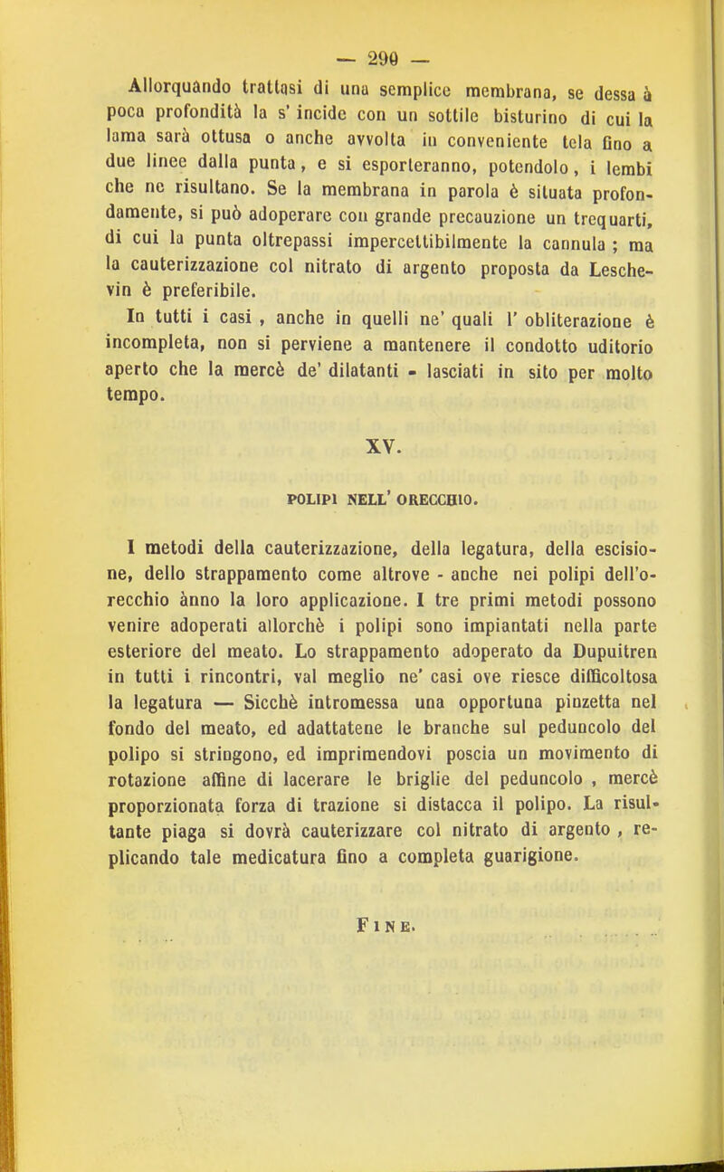 Allorquando trattasi di una semplice membrana, se dessa à poca profondità la s* incide con un sottile bisturino di cui la lama sarà ottusa o anche avvolta in conveniente tela Ono a due linee dalla punta, e si esporteranno, potendolo, i lembi che ne risultano. Se la membrana in parola è situata profon- damente, si può adoperare con grande precauzione un trequarti, di cui la punta oltrepassi impercettibilmente la cannula ; ma la cauterizzazione col nitrato di argento proposta da Lesche- vin è preferibile. In tutti i casi , anche in quelli ne' quali 1' obliterazione è incompleta, non si perviene a mantenere il condotto uditorio aperto che la mercè de' dilatanti - lasciati in sito per molto tempo. XV. POLIPI nell' orecchio. I metodi della cauterizzazione, della legatura, della escisio- ne, dello strappamento come altrove - anche nei polipi dell'o- recchio anno la loro applicazione. I tre primi metodi possono venire adoperati allorché i polipi sono impiantati nella parte esteriore del meato. Lo strappamento adoperato da Dupuitren in tutti i rincontri, vai meglio ne' casi ove riesce difficoltosa la legatura — Sicché intromessa una opportuna pinzetta nel fondo del meato, ed adattatene le branche sul peduncolo del polipo si stringono, ed imprimendovi poscia un movimento di rotazione affine di lacerare le briglie del peduncolo , mercè proporzionata forza di trazione si distacca il polipo. La risul- tante piaga si dovrà cauterizzare col nitrato di argento , re- plicando tale medicatura fino a completa guarigione. Fine.